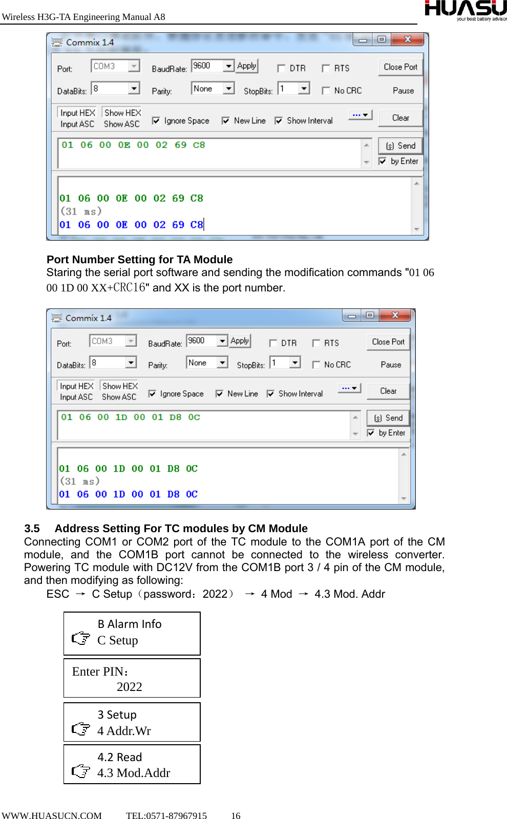 Wireless H3G-TA Engineering Manual A8  WWW.HUASUCN.COM     TEL:0571-87967915     16      Port Number Setting for TA Module Staring the serial port software and sending the modification commands &quot;01 06 00 1D 00 XX+CRC16&quot; and XX is the port number.    3.5  Address Setting For TC modules by CM Module Connecting COM1 or COM2 port of the TC module to the COM1A port of the CM module, and the COM1B port cannot be connected to the wireless converter. Powering TC module with DC12V from the COM1B port 3 / 4 pin of the CM module, and then modifying as following: ESC  → C Setup（password：2022） → 4 Mod → 4.3 Mod. Addr                     BAlarmInfo C Setup Enter PIN：        2022 3Setup 4 Addr.Wr 4.2Read 4.3 Mod.Addr