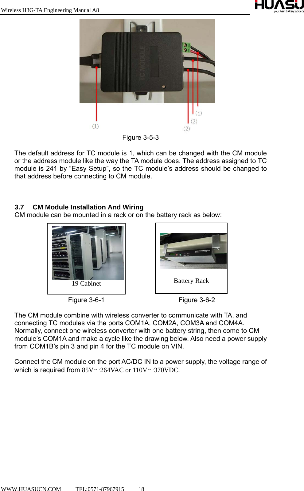 Wireless H3G-TA Engineering Manual A8  WWW.HUASUCN.COM     TEL:0571-87967915     18     Figure 3-5-3  The default address for TC module is 1, which can be changed with the CM module or the address module like the way the TA module does. The address assigned to TC module is 241 by “Easy Setup”, so the TC module’s address should be changed to that address before connecting to CM module.    3.7  CM Module Installation And Wiring   CM module can be mounted in a rack or on the battery rack as below:                               Figure 3-6-1                      Figure 3-6-2  The CM module combine with wireless converter to communicate with TA, and connecting TC modules via the ports COM1A, COM2A, COM3A and COM4A.   Normally, connect one wireless converter with one battery string, then come to CM module’s COM1A and make a cycle like the drawing below. Also need a power supply from COM1B’s pin 3 and pin 4 for the TC module on VIN.  Connect the CM module on the port AC/DC IN to a power supply, the voltage range of which is required from 85V～264VAC or 110V～370VDC.       Battery Rack 19 Cabinet 