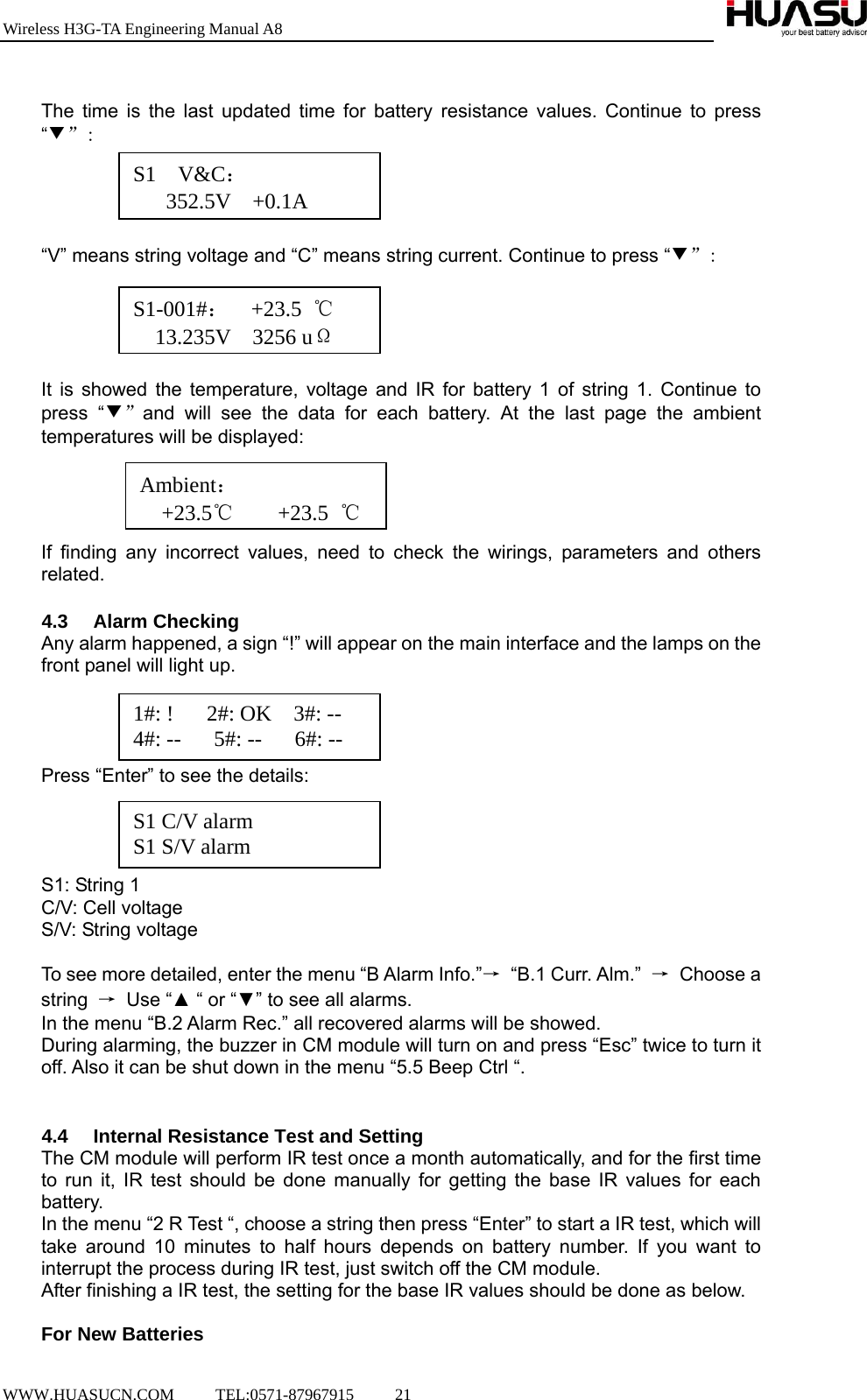 Wireless H3G-TA Engineering Manual A8  WWW.HUASUCN.COM     TEL:0571-87967915     21      The time is the last updated time for battery resistance values. Continue to press “▼”:     “V” means string voltage and “C” means string current. Continue to press “▼”:      It is showed the temperature, voltage and IR for battery 1 of string 1. Continue to press “▼”and will see the data for each battery. At the last page the ambient temperatures will be displayed:     If finding any incorrect values, need to check the wirings, parameters and others related.  4.3 Alarm Checking Any alarm happened, a sign “!” will appear on the main interface and the lamps on the front panel will light up.     Press “Enter” to see the details:     S1: String 1 C/V: Cell voltage S/V: String voltage  To see more detailed, enter the menu “B Alarm Info.”→ “B.1 Curr. Alm.” → Choose a string  → Use “▲ “ or “▼” to see all alarms. In the menu “B.2 Alarm Rec.” all recovered alarms will be showed. During alarming, the buzzer in CM module will turn on and press “Esc” twice to turn it off. Also it can be shut down in the menu “5.5 Beep Ctrl “.   4.4  Internal Resistance Test and Setting The CM module will perform IR test once a month automatically, and for the first time to run it, IR test should be done manually for getting the base IR values for each battery. In the menu “2 R Test “, choose a string then press “Enter” to start a IR test, which will take around 10 minutes to half hours depends on battery number. If you want to interrupt the process during IR test, just switch off the CM module.   After finishing a IR test, the setting for the base IR values should be done as below.  For New Batteries S1  V&amp;C：    352.5V  +0.1AS1-001#：  +23.5 ℃   13.235V  3256 uΩAmbient：     +23.5℃    +23.5 ℃1#: !   2#: OK  3#: -- 4#: --   5#: --   6#: -- S1 C/V alarm S1 S/V alarm 