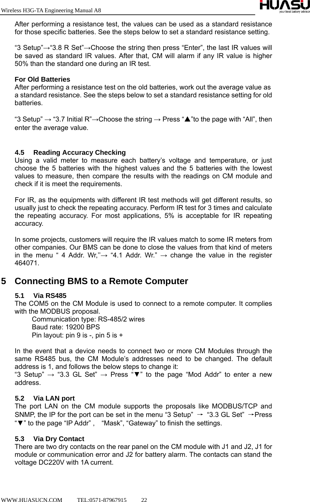 Wireless H3G-TA Engineering Manual A8  WWW.HUASUCN.COM     TEL:0571-87967915     22    After performing a resistance test, the values can be used as a standard resistance for those specific batteries. See the steps below to set a standard resistance setting.  “3 Setup”→“3.8 R Set”→Choose the string then press “Enter”, the last IR values will be saved as standard IR values. After that, CM will alarm if any IR value is higher 50% than the standard one during an IR test.  For Old Batteries After performing a resistance test on the old batteries, work out the average value as a standard resistance. See the steps below to set a standard resistance setting for old batteries.  “3 Setup” → “3.7 Initial R”→Choose the string → Press “▲”to the page with “All”, then enter the average value.   4.5  Reading Accuracy Checking Using a valid meter to measure each battery’s voltage and temperature, or just choose the 5 batteries with the highest values and the 5 batteries with the lowest values to measure, then compare the results with the readings on CM module and check if it is meet the requirements.  For IR, as the equipments with different IR test methods will get different results, so usually just to check the repeating accuracy. Perform IR test for 3 times and calculate the repeating accuracy. For most applications, 5% is acceptable for IR repeating accuracy.  In some projects, customers will require the IR values match to some IR meters from other companies. Our BMS can be done to close the values from that kind of meters in the menu “ 4 Addr. Wr,’’→ “4.1 Addr. Wr.” → change the value in the register 464071.  5  Connecting BMS to a Remote Computer 5.1 Via RS485 The COM5 on the CM Module is used to connect to a remote computer. It complies with the MODBUS proposal. Communication type: RS-485/2 wires Baud rate: 19200 BPS   Pin layout: pin 9 is -, pin 5 is +  In the event that a device needs to connect two or more CM Modules through the same RS485 bus, the CM Module’s addresses need to be changed. The default address is 1, and follows the below steps to change it: “3 Setup” → “3.3 GL Set” → Press “▼” to the page “Mod Addr” to enter a new address.  5.2  Via LAN port The port LAN on the CM module supports the proposals like MODBUS/TCP and SNMP, the IP for the port can be set in the menu “3 Setup”  →  “3.3 GL Set”  →Press “▼” to the page “IP Addr” ,    “Mask”, “Gateway” to finish the settings.  5.3  Via Dry Contact There are two dry contacts on the rear panel on the CM module with J1 and J2, J1 for module or communication error and J2 for battery alarm. The contacts can stand the voltage DC220V with 1A current.   