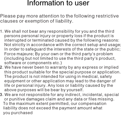   Information to user Please pay more attention to the following restrictive clauses or exemption of liability.1. We shall not bear any responsibility for you and the third     persons personal injury or property loss if the product is     interrupted or terminated caused by the following reasons:     Not strictly in accordance with the correct setup and usage;     In order to safeguard the interests of the state or the public;     Force majeure; By your own or the third party&apos;s problem     (including but not limited to use the third party&apos;s product,     software or components etc.)2. We have never been to warranty by any express or implied     this product suitable for the special purpose or application.     The product is not intended for using in medical, safety     equipment or other application may lead to the danger of     life or personal injury. Any loss or liability caused by the     above purposes will be bear by yourself.3. We are not responsible for any indirect, incidental, special     or punitive damages claim and any data or files missing.    To the maximum extent permitted, our compensation    liability does not exceed the payment amount what    you purchased