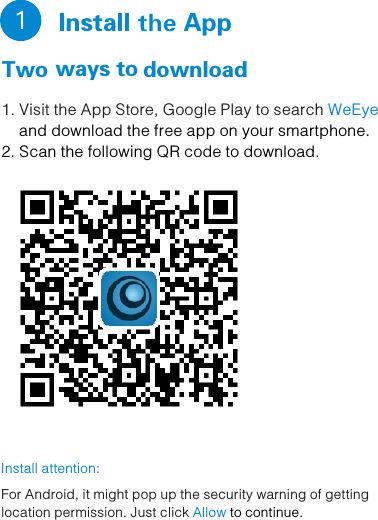   Install the App Two ways to download        1 1. Visit the App Store, Google Play to search WeEye      and download the free app on your smartphone.2. Scan the following QR code to download.Install attention: For Android, it might pop up the security warning of gettinglocation permission. Just click   Allow to continue.