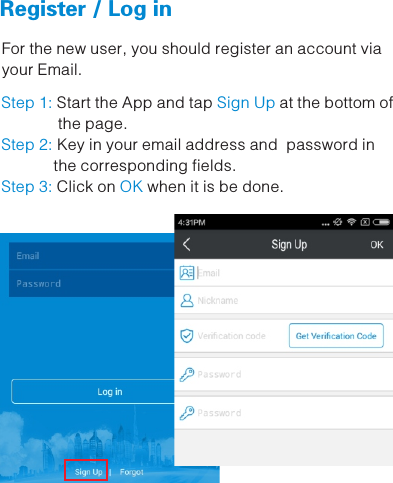   Register / Log in   For the new user, you should register an account via your Email.Step 1: Sign Up  Start the App and tap  at the bottom of             the page.Key in your email address and  password in Step 2:             the corresponding fields. Click on   when it is be done. Step 3: OK