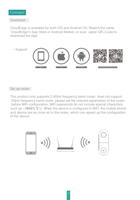 4DownloadCloudEdge is available for both iOS and Android OS. Rearch the name &apos;CloudEdge&apos;in App Store or Android Market, or scan  upper QR-Code to download the App.Set up routerThis product only supports 2.4GHz frequency band router, does not support 5GHz frequency band router, please set the relevant parameters of the router before WiFi configuration, WiFi passwords do not include special characters such as ~!@#$%^&amp;*(). When the device is configured in WiFi, the mobile phone and device are as close as to the router, which can speed up the configuration of the device.Connectipad AndroidIOS·SupportDowoload App(IOS&amp;android)Please keep network available
