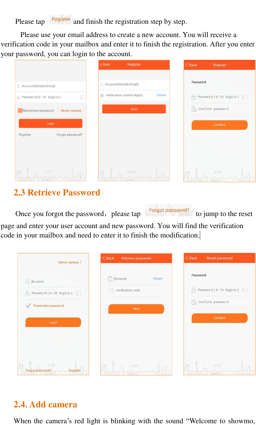   Please tap  and finish the registration step by step. Please use your email address to create a new account. You will receive a verification code in your mailbox and enter it to finish the registration. After you enter your password, you can login to the account.             2.3 Retrieve Password Once you forgot the password，please tap    to jump to the reset page and enter your user account and new password. You will find the verification code in your mailbox and need to enter it to finish the modification.   2.4. Add camera When the camera’s red light is blinking with the sound “Welcome to showmo, 