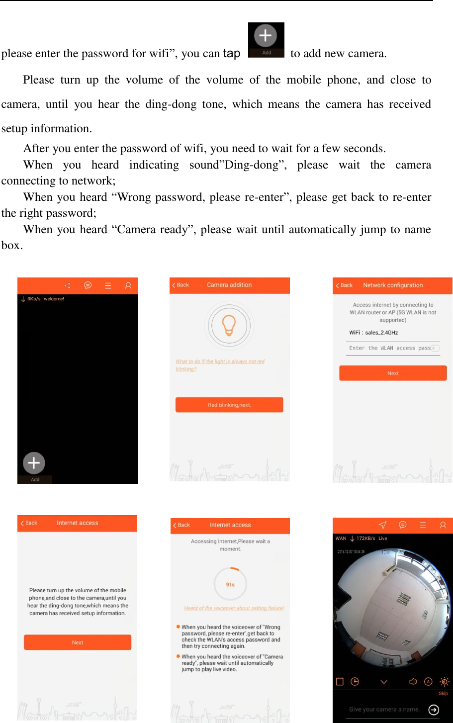   please enter the password for wifi”, you can tap   to add new camera. Please  turn  up  the  volume  of  the  volume  of  the  mobile  phone,  and  close  to camera,  until  you  hear  the  ding-dong  tone,  which  means  the  camera  has  received setup information. After you enter the password of wifi, you need to wait for a few seconds. When  you  heard  indicating  sound”Ding-dong”,  please  wait  the  camera connecting to network; When you heard “Wrong password, please re-enter”, please get back to re-enter the right password; When you heard “Camera ready”, please wait until automatically jump to name box.                                     