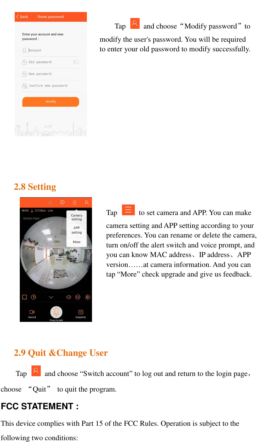      2.8 Setting         2.9 Quit &amp;Change User Tap    and choose “Switch account” to log out and return to the login page，choose  “Quit”  to quit the program. FCC STATEMENT :   This device complies with Part 15 of the FCC Rules. Operation is subject to the following two conditions: Tap    and choose“Modify password”to modify the user&apos;s password. You will be required to enter your old password to modify successfully.     Tap    to set camera and APP. You can make camera setting and APP setting according to your preferences. You can rename or delete the camera, turn on/off the alert switch and voice prompt, and you can know MAC address、IP address、APP version……at camera information. And you can tap “More” check upgrade and give us feedback. 