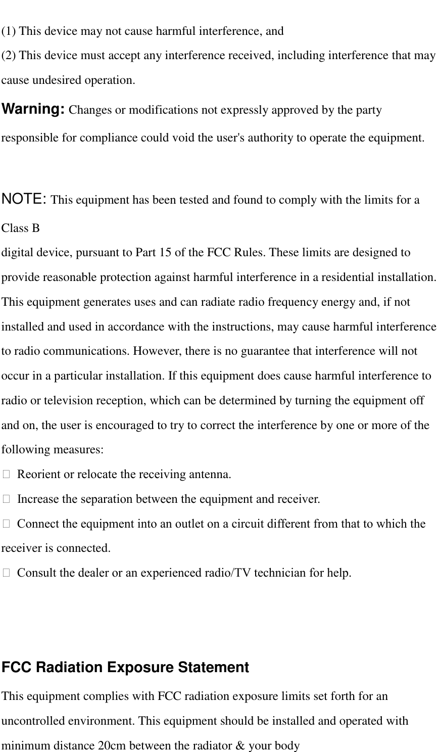   (1) This device may not cause harmful interference, and (2) This device must accept any interference received, including interference that may cause undesired operation. Warning: Changes or modifications not expressly approved by the party responsible for compliance could void the user&apos;s authority to operate the equipment.  NOTE: This equipment has been tested and found to comply with the limits for a Class B digital device, pursuant to Part 15 of the FCC Rules. These limits are designed to provide reasonable protection against harmful interference in a residential installation. This equipment generates uses and can radiate radio frequency energy and, if not installed and used in accordance with the instructions, may cause harmful interference to radio communications. However, there is no guarantee that interference will not occur in a particular installation. If this equipment does cause harmful interference to radio or television reception, which can be determined by turning the equipment off and on, the user is encouraged to try to correct the interference by one or more of the following measures:   Reorient or relocate the receiving antenna.   Increase the separation between the equipment and receiver.   Connect the equipment into an outlet on a circuit different from that to which the receiver is connected.   Consult the dealer or an experienced radio/TV technician for help.   FCC Radiation Exposure Statement   This equipment complies with FCC radiation exposure limits set forth for an uncontrolled environment. This equipment should be installed and operated with minimum distance 20cm between the radiator &amp; your body 