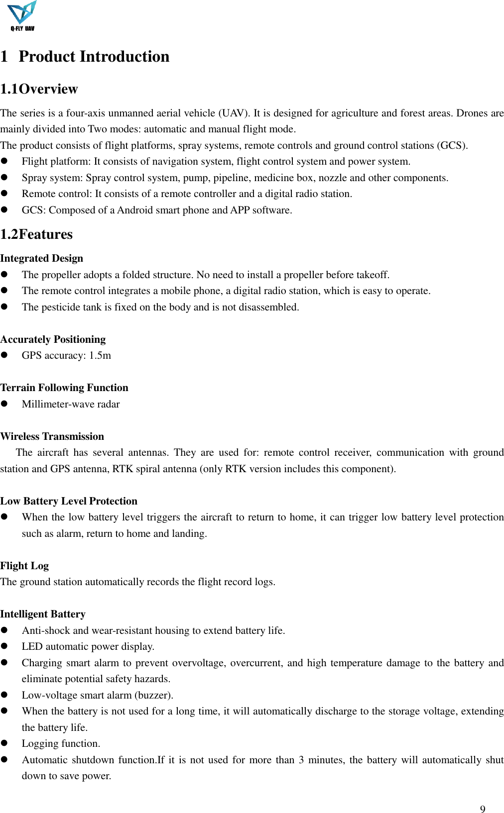  9  1 Product Introduction   1.1 Overview   The series is a four-axis unmanned aerial vehicle (UAV). It is designed for agriculture and forest areas. Drones are mainly divided into Two modes: automatic and manual flight mode. The product consists of flight platforms, spray systems, remote controls and ground control stations (GCS).  Flight platform: It consists of navigation system, flight control system and power system.  Spray system: Spray control system, pump, pipeline, medicine box, nozzle and other components.  Remote control: It consists of a remote controller and a digital radio station.  GCS: Composed of a Android smart phone and APP software. 1.2 Features Integrated Design  The propeller adopts a folded structure. No need to install a propeller before takeoff.  The remote control integrates a mobile phone, a digital radio station, which is easy to operate.  The pesticide tank is fixed on the body and is not disassembled.  Accurately Positioning  GPS accuracy: 1.5m  Terrain Following Function  Millimeter-wave radar  Wireless Transmission   The  aircraft  has  several  antennas.  They  are  used  for:  remote  control  receiver,  communication  with  ground station and GPS antenna, RTK spiral antenna (only RTK version includes this component).  Low Battery Level Protection    When the low battery level triggers the aircraft to return to home, it can trigger low battery level protection such as alarm, return to home and landing.    Flight Log   The ground station automatically records the flight record logs.    Intelligent Battery  Anti-shock and wear-resistant housing to extend battery life.  LED automatic power display.  Charging smart alarm to prevent overvoltage, overcurrent, and high temperature damage to the battery and eliminate potential safety hazards.  Low-voltage smart alarm (buzzer).  When the battery is not used for a long time, it will automatically discharge to the storage voltage, extending the battery life.  Logging function.  Automatic shutdown function.If it is not used for more than 3 minutes, the battery will automatically shut down to save power. 