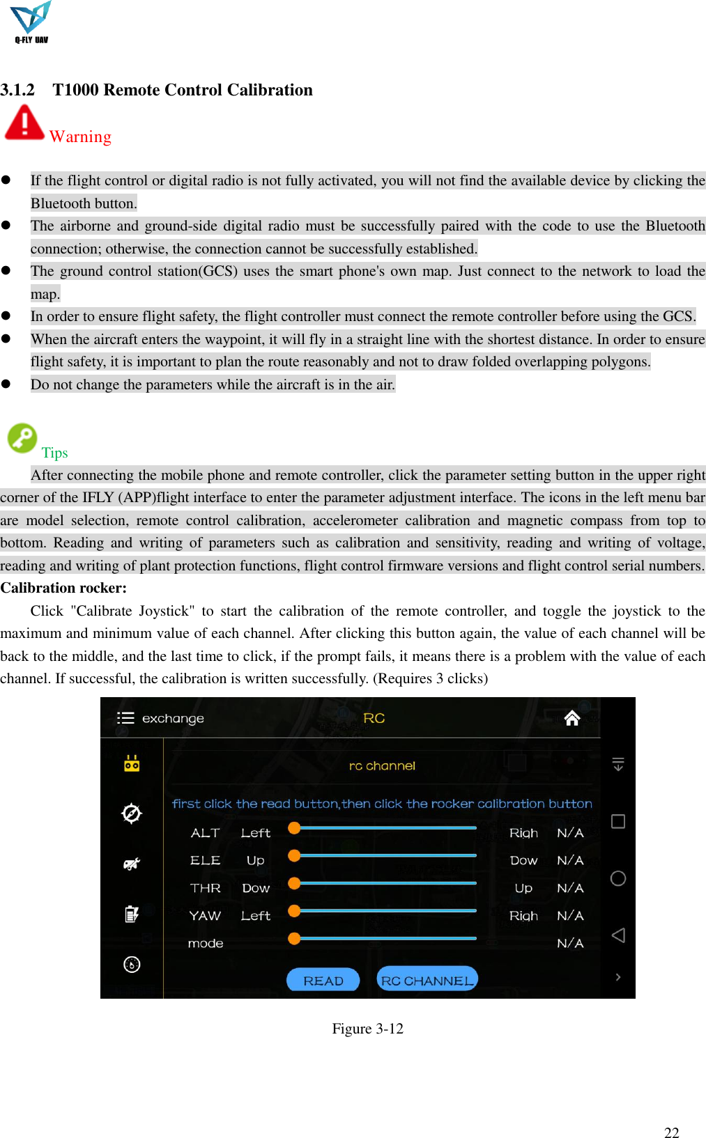  22   3.1.2 T1000 Remote Control Calibration Warning    If the flight control or digital radio is not fully activated, you will not find the available device by clicking the Bluetooth button.  The airborne and ground-side digital radio must be successfully paired with the code to use the Bluetooth connection; otherwise, the connection cannot be successfully established.  The ground control station(GCS) uses the smart phone&apos;s own map. Just connect to the network to load the map.  In order to ensure flight safety, the flight controller must connect the remote controller before using the GCS.  When the aircraft enters the waypoint, it will fly in a straight line with the shortest distance. In order to ensure flight safety, it is important to plan the route reasonably and not to draw folded overlapping polygons.  Do not change the parameters while the aircraft is in the air.  Tips After connecting the mobile phone and remote controller, click the parameter setting button in the upper right corner of the IFLY (APP)flight interface to enter the parameter adjustment interface. The icons in the left menu bar are  model  selection,  remote  control  calibration,  accelerometer  calibration  and  magnetic  compass  from  top  to bottom.  Reading  and  writing  of  parameters  such  as  calibration  and  sensitivity,  reading  and  writing  of  voltage, reading and writing of plant protection functions, flight control firmware versions and flight control serial numbers. Calibration rocker: Click  &quot;Calibrate  Joystick&quot;  to  start  the  calibration  of  the  remote  controller,  and  toggle  the  joystick  to  the maximum and minimum value of each channel. After clicking this button again, the value of each channel will be back to the middle, and the last time to click, if the prompt fails, it means there is a problem with the value of each channel. If successful, the calibration is written successfully. (Requires 3 clicks)  Figure 3-12   