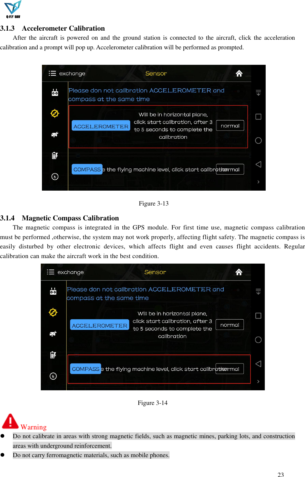  23  3.1.3 Accelerometer Calibration After the  aircraft  is  powered on  and  the  ground station  is connected  to  the aircraft,  click the  acceleration calibration and a prompt will pop up. Accelerometer calibration will be performed as prompted.   Figure 3-13 3.1.4 Magnetic Compass Calibration The  magnetic  compass  is  integrated  in  the  GPS  module.  For  first  time use,  magnetic  compass calibration must be performed ,otherwise, the system may not work properly, affecting flight safety. The magnetic compass is easily  disturbed  by  other  electronic  devices,  which  affects  flight  and  even  causes  flight  accidents.  Regular calibration can make the aircraft work in the best condition.  Figure 3-14 Warning  Do not calibrate in areas with strong magnetic fields, such as magnetic mines, parking lots, and construction areas with underground reinforcement.  Do not carry ferromagnetic materials, such as mobile phones. 