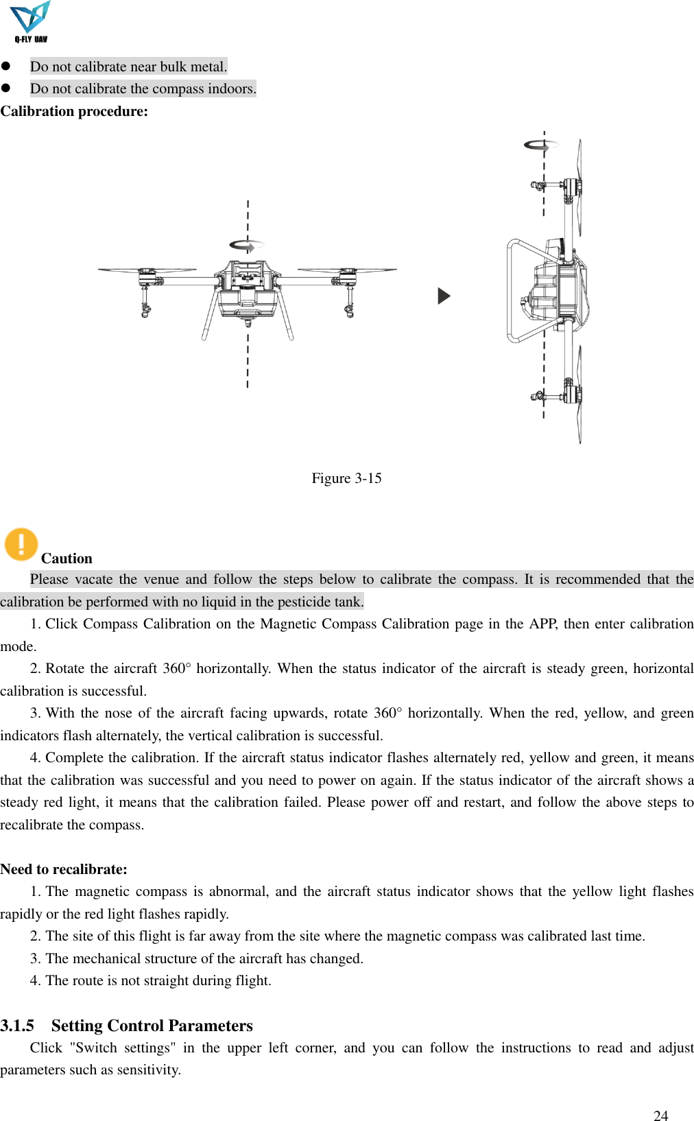  24   Do not calibrate near bulk metal.  Do not calibrate the compass indoors. Calibration procedure:  Figure 3-15  Caution Please  vacate the  venue  and  follow the  steps  below  to  calibrate the  compass. It  is  recommended that  the calibration be performed with no liquid in the pesticide tank. 1. Click Compass Calibration on the Magnetic Compass Calibration page in the APP, then enter calibration mode. 2. Rotate the aircraft 360° horizontally. When the status indicator of the aircraft is steady green, horizontal calibration is successful. 3. With the nose of the aircraft facing upwards, rotate 360° horizontally.  When the red,  yellow,  and green indicators flash alternately, the vertical calibration is successful. 4. Complete the calibration. If the aircraft status indicator flashes alternately red, yellow and green, it means that the calibration was successful and you need to power on again. If the status indicator of the aircraft shows a steady red light, it means that the calibration failed. Please power off and restart, and follow the above steps to recalibrate the compass.  Need to recalibrate: 1. The magnetic compass is abnormal, and the  aircraft status indicator shows that the  yellow light flashes rapidly or the red light flashes rapidly. 2. The site of this flight is far away from the site where the magnetic compass was calibrated last time. 3. The mechanical structure of the aircraft has changed. 4. The route is not straight during flight.  3.1.5 Setting Control Parameters Click  &quot;Switch  settings&quot;  in  the  upper  left  corner,  and  you  can  follow  the  instructions  to  read  and  adjust parameters such as sensitivity. 