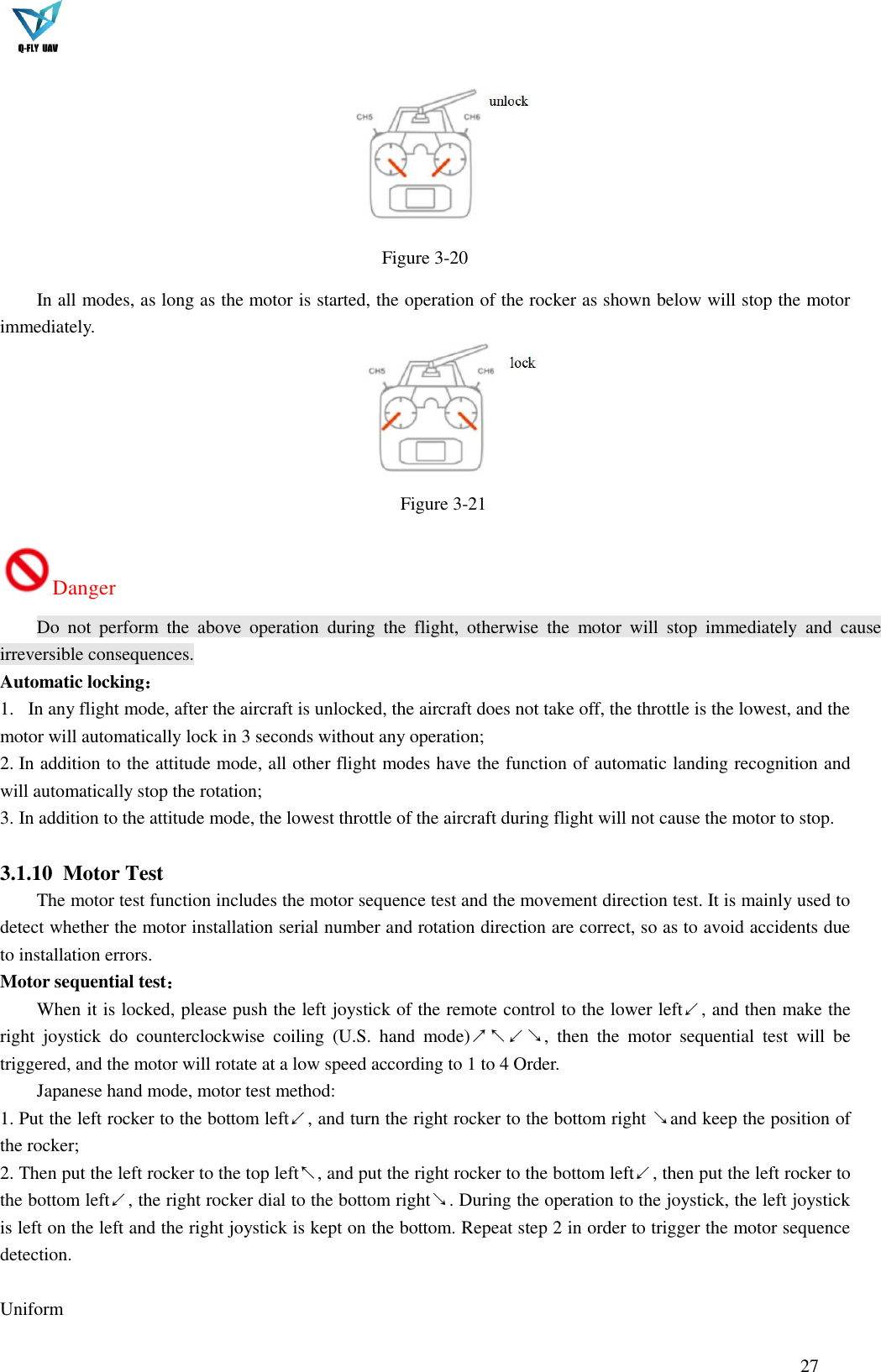  27     Figure 3-20 In all modes, as long as the motor is started, the operation of the rocker as shown below will stop the motor immediately.     Figure 3-21 Danger Do  not  perform  the  above  operation  during  the  flight,  otherwise  the  motor  will  stop  immediately  and  cause irreversible consequences. Automatic locking： 1.   In any flight mode, after the aircraft is unlocked, the aircraft does not take off, the throttle is the lowest, and the motor will automatically lock in 3 seconds without any operation; 2. In addition to the attitude mode, all other flight modes have the function of automatic landing recognition and will automatically stop the rotation; 3. In addition to the attitude mode, the lowest throttle of the aircraft during flight will not cause the motor to stop.  3.1.10 Motor Test The motor test function includes the motor sequence test and the movement direction test. It is mainly used to detect whether the motor installation serial number and rotation direction are correct, so as to avoid accidents due to installation errors. Motor sequential test： When it is locked, please push the left joystick of the remote control to the lower left↙, and then make the right  joystick  do  counterclockwise  coiling  (U.S.  hand  mode)↗↖↙↘,  then  the  motor  sequential  test  will  be triggered, and the motor will rotate at a low speed according to 1 to 4 Order. Japanese hand mode, motor test method: 1. Put the left rocker to the bottom left↙, and turn the right rocker to the bottom right ↘and keep the position of the rocker; 2. Then put the left rocker to the top left↖, and put the right rocker to the bottom left↙, then put the left rocker to the bottom left↙, the right rocker dial to the bottom right↘. During the operation to the joystick, the left joystick is left on the left and the right joystick is kept on the bottom. Repeat step 2 in order to trigger the motor sequence detection.  Uniform   