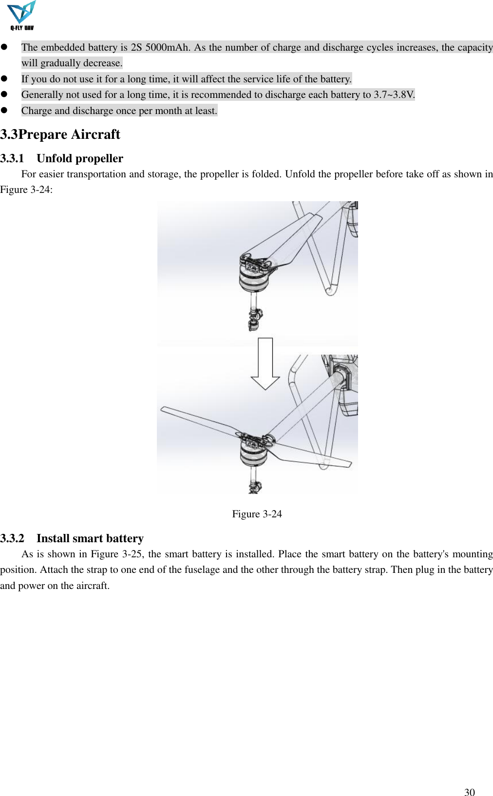  30   The embedded battery is 2S 5000mAh. As the number of charge and discharge cycles increases, the capacity will gradually decrease.  If you do not use it for a long time, it will affect the service life of the battery.  Generally not used for a long time, it is recommended to discharge each battery to 3.7~3.8V.  Charge and discharge once per month at least. 3.3 Prepare Aircraft 3.3.1 Unfold propeller For easier transportation and storage, the propeller is folded. Unfold the propeller before take off as shown in Figure 3-24:  Figure 3-24 3.3.2 Install smart battery As is shown in Figure 3-25, the smart battery is installed. Place the smart battery on the battery&apos;s mounting position. Attach the strap to one end of the fuselage and the other through the battery strap. Then plug in the battery and power on the aircraft. 