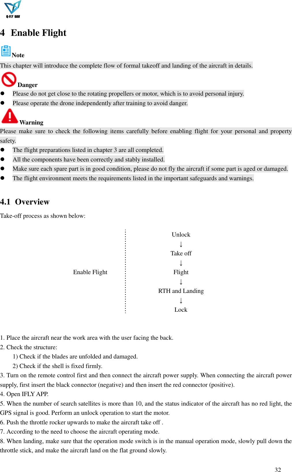  32  4 Enable Flight   Note   This chapter will introduce the complete flow of formal takeoff and landing of the aircraft in details. Danger  Please do not get close to the rotating propellers or motor, which is to avoid personal injury.  Please operate the drone independently after training to avoid danger. Warning Please  make sure  to  check the  following  items carefully before  enabling  flight for  your personal  and  property safety.  The flight preparations listed in chapter 3 are all completed.  All the components have been correctly and stably installed.  Make sure each spare part is in good condition, please do not fly the aircraft if some part is aged or damaged.  The flight environment meets the requirements listed in the important safeguards and warnings.  4.1   Overview Take-off process as shown below:  Enable Flight   Unlock ↓ Take off ↓ Flight ↓ RTH and Landing ↓ Lock    1. Place the aircraft near the work area with the user facing the back. 2. Check the structure: 1) Check if the blades are unfolded and damaged. 2) Check if the shell is fixed firmly. 3. Turn on the remote control first and then connect the aircraft power supply. When connecting the aircraft power supply, first insert the black connector (negative) and then insert the red connector (positive). 4. Open IFLY APP. 5. When the number of search satellites is more than 10, and the status indicator of the aircraft has no red light, the GPS signal is good. Perform an unlock operation to start the motor. 6. Push the throttle rocker upwards to make the aircraft take off . 7. According to the need to choose the aircraft operating mode. 8. When landing, make sure that the operation mode switch is in the manual operation mode, slowly pull down the throttle stick, and make the aircraft land on the flat ground slowly. 