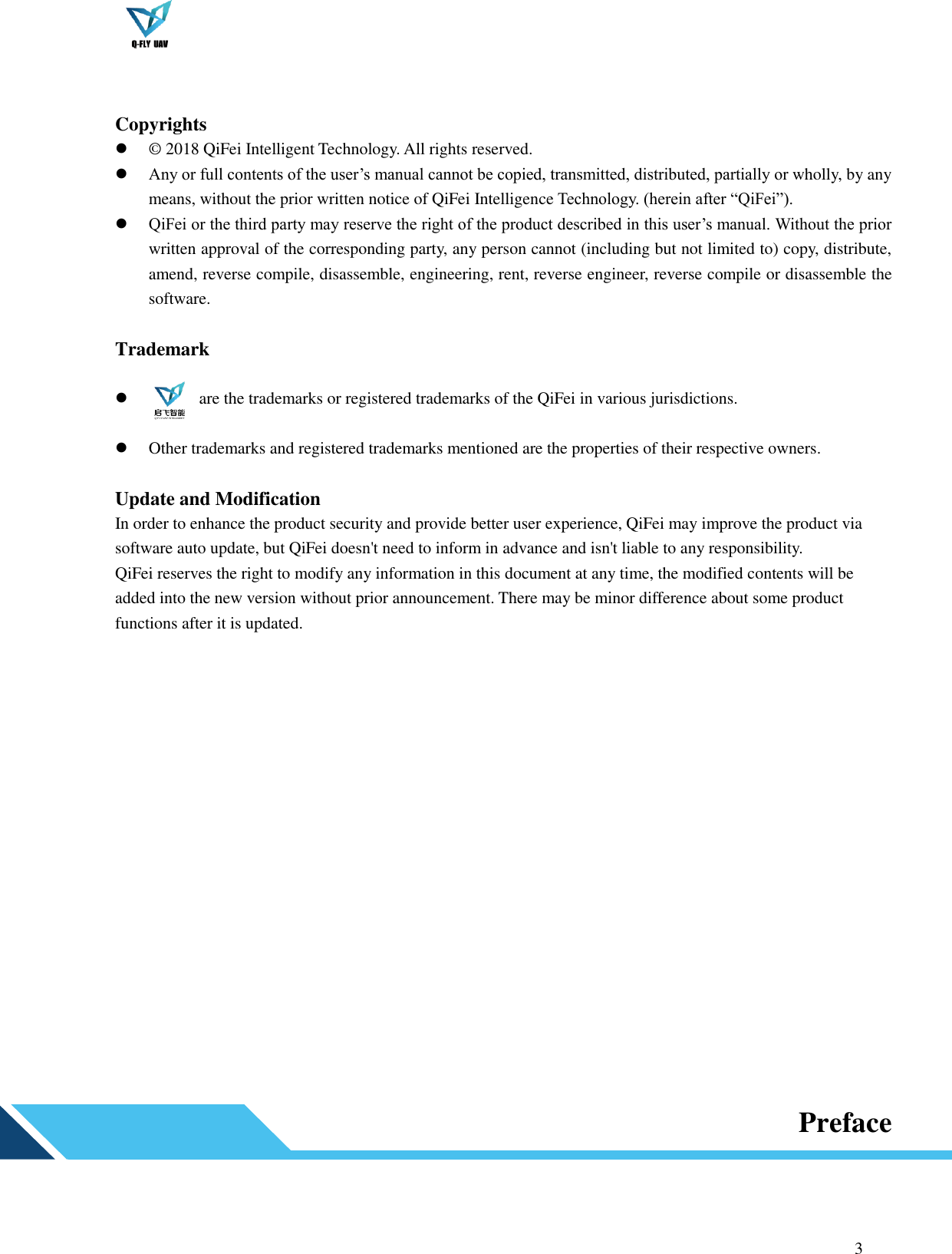  3    Copyrights    © 2018 QiFei Intelligent Technology. All rights reserved.  Any or full contents of the user’s manual cannot be copied, transmitted, distributed, partially or wholly, by any means, without the prior written notice of QiFei Intelligence Technology. (herein after “QiFei”).    QiFei or the third party may reserve the right of the product described in this user’s manual. Without the prior written approval of the corresponding party, any person cannot (including but not limited to) copy, distribute, amend, reverse compile, disassemble, engineering, rent, reverse engineer, reverse compile or disassemble the software.    Trademark         are the trademarks or registered trademarks of the QiFei in various jurisdictions.     Other trademarks and registered trademarks mentioned are the properties of their respective owners.  Update and Modification In order to enhance the product security and provide better user experience, QiFei may improve the product via software auto update, but QiFei doesn&apos;t need to inform in advance and isn&apos;t liable to any responsibility. QiFei reserves the right to modify any information in this document at any time, the modified contents will be added into the new version without prior announcement. There may be minor difference about some product functions after it is updated.  Preface     