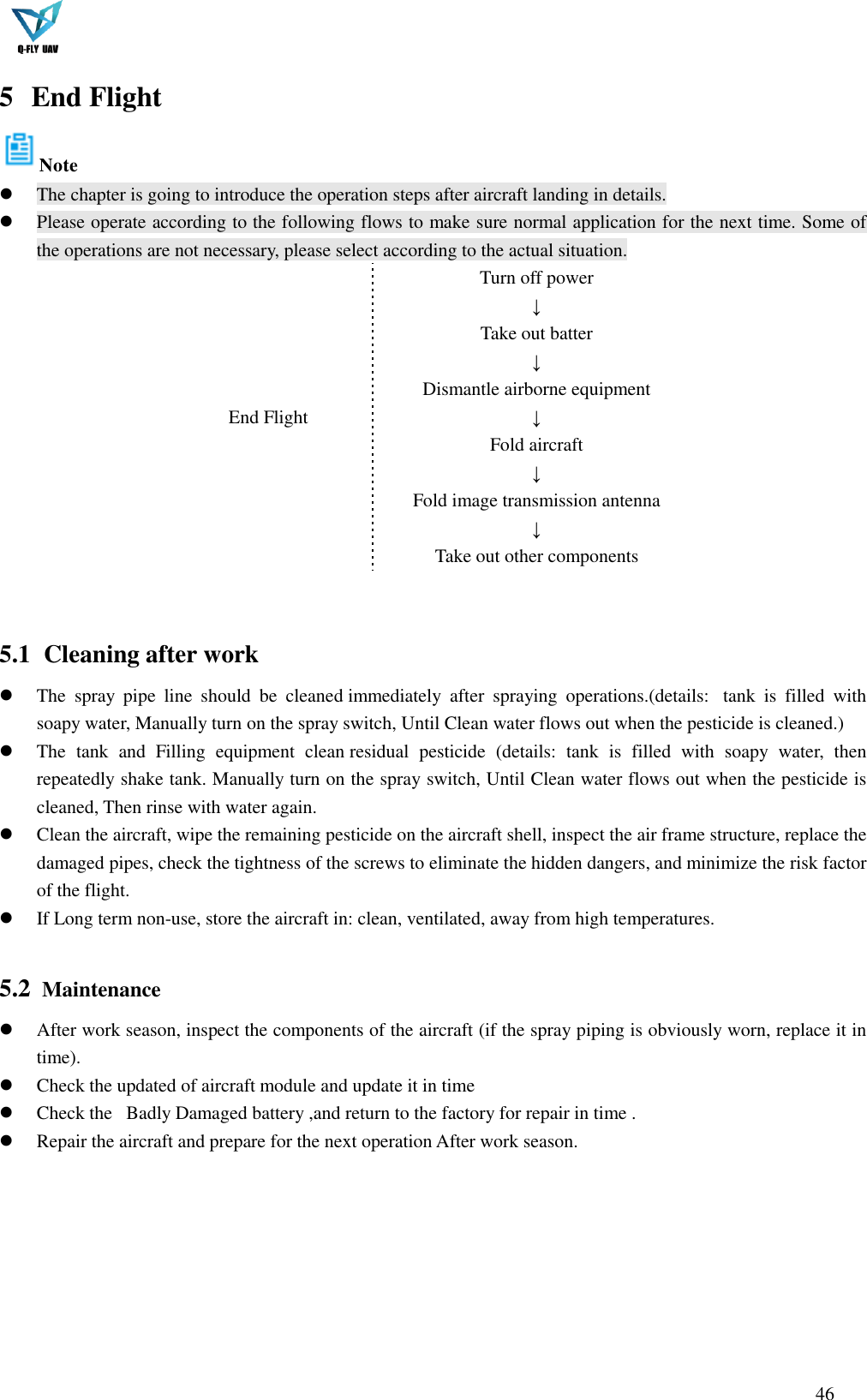 46  5 End Flight Note  The chapter is going to introduce the operation steps after aircraft landing in details.  Please operate according to the following flows to make sure normal application for the next time. Some of the operations are not necessary, please select according to the actual situation. End Flight Turn off power ↓ Take out batter ↓ Dismantle airborne equipment ↓ Fold aircraft ↓ Fold image transmission antenna ↓ Take out other components   5.1   Cleaning after work  The  spray  pipe  line  should  be  cleaned immediately  after  spraying  operations.(details:   tank  is  filled  with soapy water, Manually turn on the spray switch, Until Clean water flows out when the pesticide is cleaned.)  The  tank  and  Filling  equipment  clean residual  pesticide  (details:  tank  is  filled  with  soapy  water,  then repeatedly shake tank. Manually turn on the spray switch, Until Clean water flows out when the pesticide is cleaned, Then rinse with water again.  Clean the aircraft, wipe the remaining pesticide on the aircraft shell, inspect the air frame structure, replace the damaged pipes, check the tightness of the screws to eliminate the hidden dangers, and minimize the risk factor of the flight.  If Long term non-use, store the aircraft in: clean, ventilated, away from high temperatures.  5.2   Maintenance  After work season, inspect the components of the aircraft (if the spray piping is obviously worn, replace it in time).  Check the updated of aircraft module and update it in time  Check the   Badly Damaged battery ,and return to the factory for repair in time .  Repair the aircraft and prepare for the next operation After work season.       