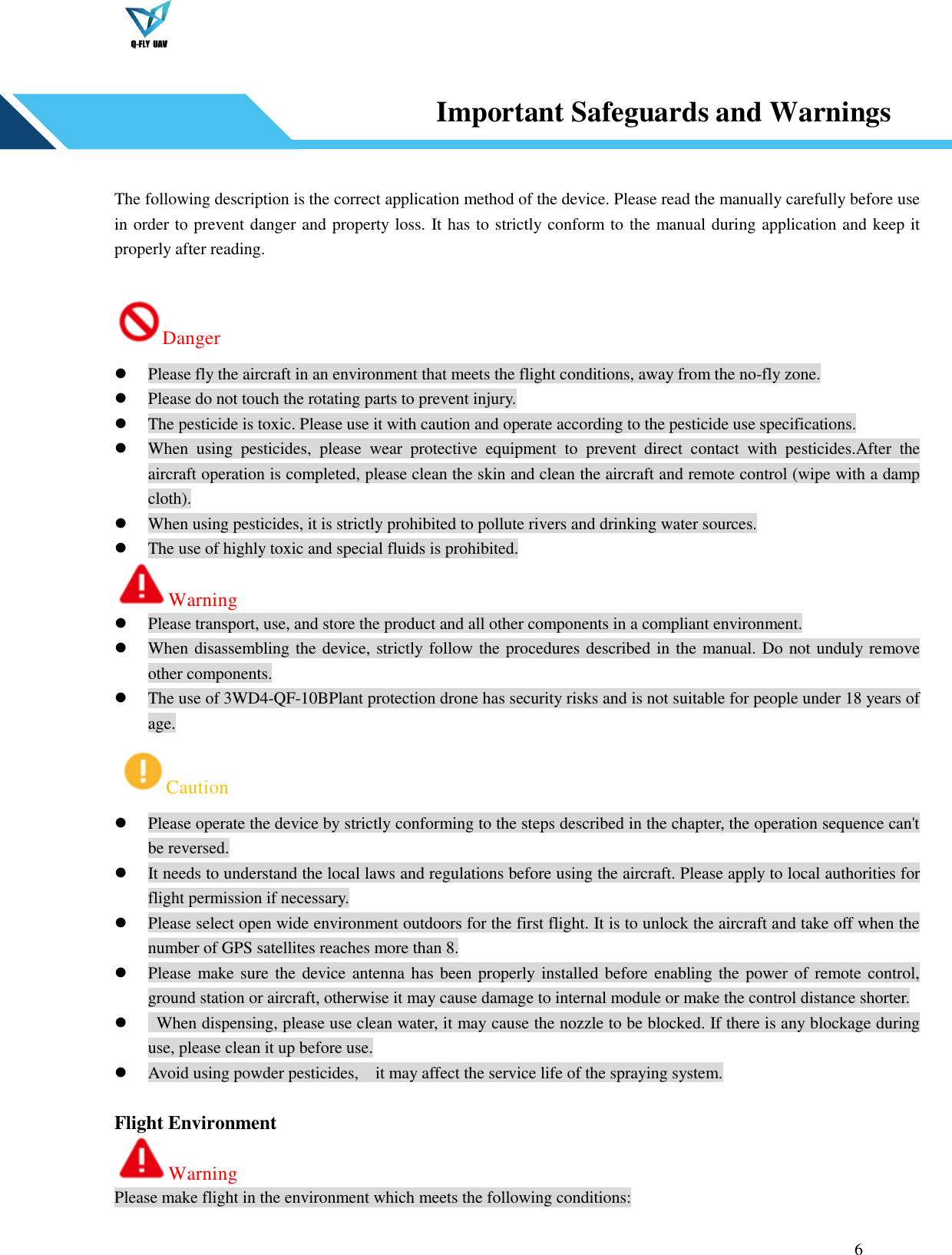  6   Important Safeguards and Warnings   The following description is the correct application method of the device. Please read the manually carefully before use in order to prevent danger and property loss. It has to strictly conform to the manual during application and keep it properly after reading.  Danger  Please fly the aircraft in an environment that meets the flight conditions, away from the no-fly zone.  Please do not touch the rotating parts to prevent injury.  The pesticide is toxic. Please use it with caution and operate according to the pesticide use specifications.  When  using  pesticides,  please  wear  protective  equipment  to  prevent  direct  contact  with  pesticides.After  the aircraft operation is completed, please clean the skin and clean the aircraft and remote control (wipe with a damp cloth).  When using pesticides, it is strictly prohibited to pollute rivers and drinking water sources.  The use of highly toxic and special fluids is prohibited. Warning  Please transport, use, and store the product and all other components in a compliant environment.  When disassembling the device, strictly follow the procedures described in the manual. Do not unduly remove other components.  The use of 3WD4-QF-10BPlant protection drone has security risks and is not suitable for people under 18 years of age. Caution  Please operate the device by strictly conforming to the steps described in the chapter, the operation sequence can&apos;t be reversed.  It needs to understand the local laws and regulations before using the aircraft. Please apply to local authorities for flight permission if necessary.  Please select open wide environment outdoors for the first flight. It is to unlock the aircraft and take off when the number of GPS satellites reaches more than 8.  Please make sure the device antenna has been properly installed before enabling the power of remote control, ground station or aircraft, otherwise it may cause damage to internal module or make the control distance shorter.    When dispensing, please use clean water, it may cause the nozzle to be blocked. If there is any blockage during use, please clean it up before use.  Avoid using powder pesticides,    it may affect the service life of the spraying system.  Flight Environment Warning Please make flight in the environment which meets the following conditions:  