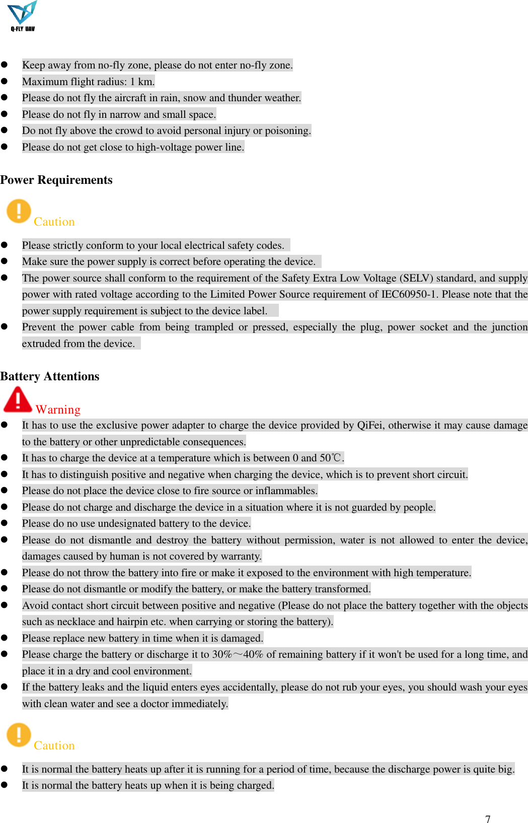  7    Keep away from no-fly zone, please do not enter no-fly zone.  Maximum flight radius: 1 km.  Please do not fly the aircraft in rain, snow and thunder weather.  Please do not fly in narrow and small space.  Do not fly above the crowd to avoid personal injury or poisoning.  Please do not get close to high-voltage power line.  Power Requirements Caution  Please strictly conform to your local electrical safety codes.    Make sure the power supply is correct before operating the device.    The power source shall conform to the requirement of the Safety Extra Low Voltage (SELV) standard, and supply power with rated voltage according to the Limited Power Source requirement of IEC60950-1. Please note that the power supply requirement is subject to the device label.      Prevent  the  power  cable  from  being  trampled  or  pressed,  especially  the  plug,  power  socket  and  the  junction extruded from the device.    Battery Attentions Warning  It has to use the exclusive power adapter to charge the device provided by QiFei, otherwise it may cause damage to the battery or other unpredictable consequences.  It has to charge the device at a temperature which is between 0 and 50℃.  It has to distinguish positive and negative when charging the device, which is to prevent short circuit.  Please do not place the device close to fire source or inflammables.  Please do not charge and discharge the device in a situation where it is not guarded by people.  Please do no use undesignated battery to the device.  Please do  not  dismantle  and  destroy  the  battery without  permission,  water  is not  allowed to  enter  the  device, damages caused by human is not covered by warranty.  Please do not throw the battery into fire or make it exposed to the environment with high temperature.  Please do not dismantle or modify the battery, or make the battery transformed.  Avoid contact short circuit between positive and negative (Please do not place the battery together with the objects such as necklace and hairpin etc. when carrying or storing the battery).  Please replace new battery in time when it is damaged.  Please charge the battery or discharge it to 30%～40% of remaining battery if it won&apos;t be used for a long time, and place it in a dry and cool environment.  If the battery leaks and the liquid enters eyes accidentally, please do not rub your eyes, you should wash your eyes with clean water and see a doctor immediately. Caution  It is normal the battery heats up after it is running for a period of time, because the discharge power is quite big.  It is normal the battery heats up when it is being charged. 