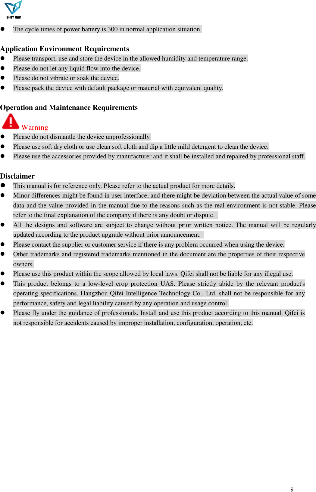  8   The cycle times of power battery is 300 in normal application situation.  Application Environment Requirements  Please transport, use and store the device in the allowed humidity and temperature range.  Please do not let any liquid flow into the device.  Please do not vibrate or soak the device.  Please pack the device with default package or material with equivalent quality.  Operation and Maintenance Requirements Warning    Please do not dismantle the device unprofessionally.  Please use soft dry cloth or use clean soft cloth and dip a little mild detergent to clean the device.  Please use the accessories provided by manufacturer and it shall be installed and repaired by professional staff.  Disclaimer  This manual is for reference only. Please refer to the actual product for more details.  Minor differences might be found in user interface, and there might be deviation between the actual value of some data and the value provided in the manual due to the reasons such as the real environment is not stable. Please refer to the final explanation of the company if there is any doubt or dispute.    All the designs  and software are subject  to change without prior  written notice. The manual will be  regularly updated according to the product upgrade without prior announcement.    Please contact the supplier or customer service if there is any problem occurred when using the device.  Other trademarks and registered trademarks mentioned in the document are the properties of their respective owners.  Please use this product within the scope allowed by local laws. Qifei shall not be liable for any illegal use.  This  product  belongs  to  a  low-level  crop  protection  UAS.  Please  strictly  abide  by  the  relevant  product&apos;s operating specifications. Hangzhou Qifei Intelligence Technology Co., Ltd. shall not be responsible for any performance, safety and legal liability caused by any operation and usage control.  Please fly under the guidance of professionals. Install and use this product according to this manual. Qifei is not responsible for accidents caused by improper installation, configuration, operation, etc. 