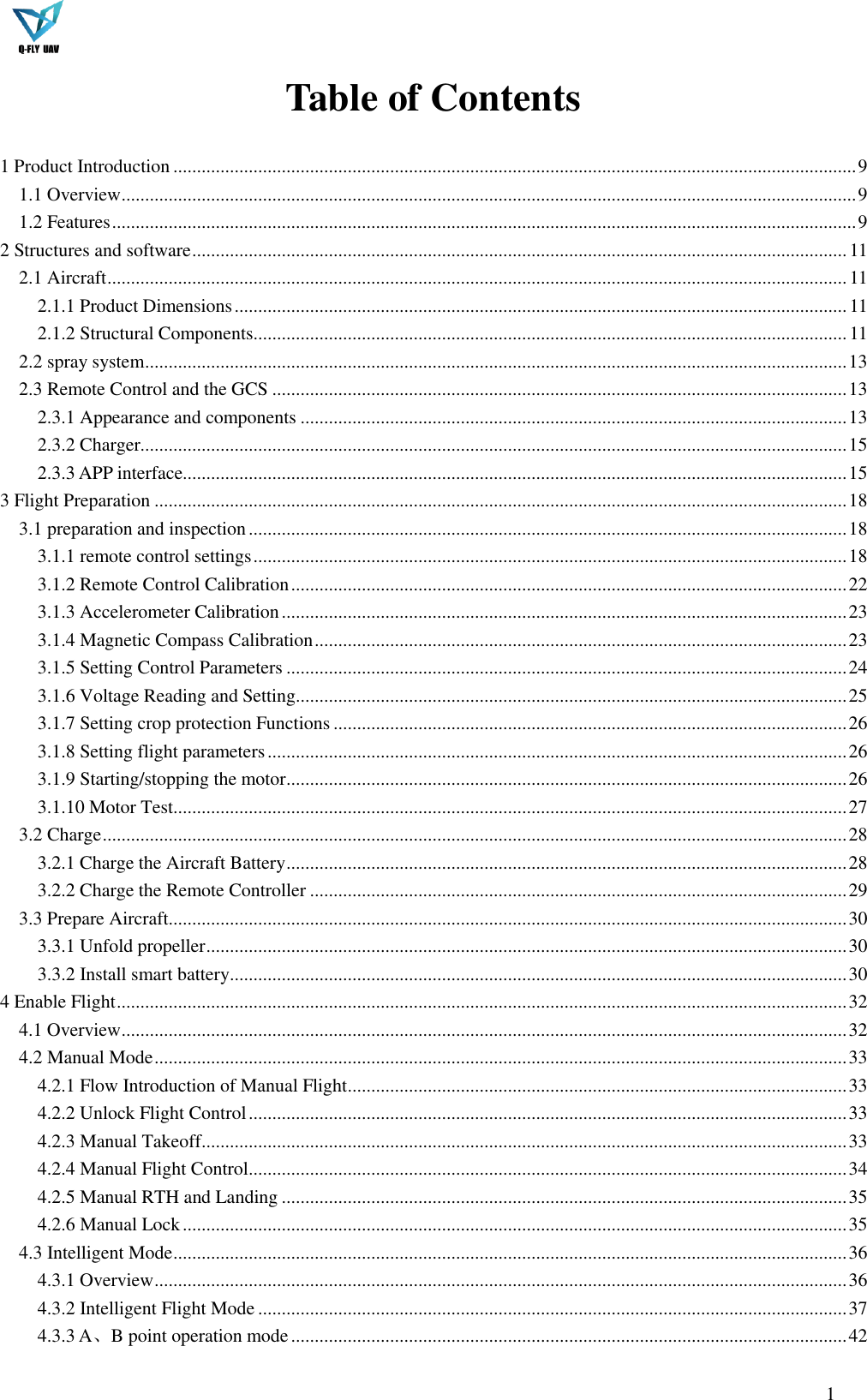  1  Table of Contents  1 Product Introduction ................................................................................................................................................. 9 1.1 Overview ............................................................................................................................................................ 9 1.2 Features .............................................................................................................................................................. 9 2 Structures and software ........................................................................................................................................... 11 2.1 Aircraft ............................................................................................................................................................. 11 2.1.1 Product Dimensions .................................................................................................................................. 11 2.1.2 Structural Components .............................................................................................................................. 11 2.2 spray system ..................................................................................................................................................... 13 2.3 Remote Control and the GCS .......................................................................................................................... 13 2.3.1 Appearance and components .................................................................................................................... 13 2.3.2 Charger...................................................................................................................................................... 15 2.3.3 APP interface............................................................................................................................................. 15 3 Flight Preparation ................................................................................................................................................... 18 3.1 preparation and inspection ............................................................................................................................... 18 3.1.1 remote control settings .............................................................................................................................. 18 3.1.2 Remote Control Calibration ...................................................................................................................... 22 3.1.3 Accelerometer Calibration ........................................................................................................................ 23 3.1.4 Magnetic Compass Calibration ................................................................................................................. 23 3.1.5 Setting Control Parameters ....................................................................................................................... 24 3.1.6 Voltage Reading and Setting..................................................................................................................... 25 3.1.7 Setting crop protection Functions ............................................................................................................. 26 3.1.8 Setting flight parameters ........................................................................................................................... 26 3.1.9 Starting/stopping the motor ....................................................................................................................... 26 3.1.10 Motor Test ............................................................................................................................................... 27 3.2 Charge .............................................................................................................................................................. 28 3.2.1 Charge the Aircraft Battery ....................................................................................................................... 28 3.2.2 Charge the Remote Controller .................................................................................................................. 29 3.3 Prepare Aircraft ................................................................................................................................................ 30 3.3.1 Unfold propeller ........................................................................................................................................ 30 3.3.2 Install smart battery................................................................................................................................... 30 4 Enable Flight ........................................................................................................................................................... 32 4.1 Overview .......................................................................................................................................................... 32 4.2 Manual Mode ................................................................................................................................................... 33 4.2.1 Flow Introduction of Manual Flight .......................................................................................................... 33 4.2.2 Unlock Flight Control ............................................................................................................................... 33 4.2.3 Manual Takeoff ......................................................................................................................................... 33 4.2.4 Manual Flight Control ............................................................................................................................... 34 4.2.5 Manual RTH and Landing ........................................................................................................................ 35 4.2.6 Manual Lock ............................................................................................................................................. 35 4.3 Intelligent Mode ............................................................................................................................................... 36 4.3.1 Overview ................................................................................................................................................... 36 4.3.2 Intelligent Flight Mode ............................................................................................................................. 37 4.3.3 A、B point operation mode ...................................................................................................................... 42 