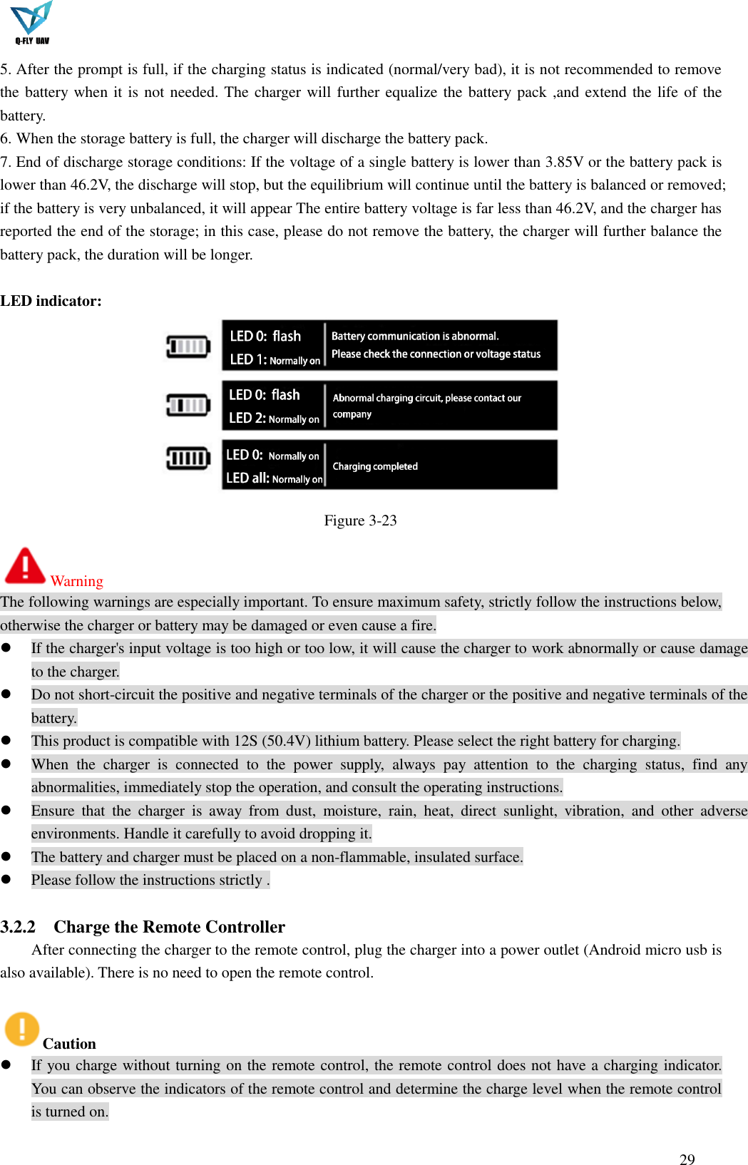  29  5. After the prompt is full, if the charging status is indicated (normal/very bad), it is not recommended to remove the battery when it is not needed. The charger will further equalize the battery pack ,and extend the life of the battery. 6. When the storage battery is full, the charger will discharge the battery pack. 7. End of discharge storage conditions: If the voltage of a single battery is lower than 3.85V or the battery pack is lower than 46.2V, the discharge will stop, but the equilibrium will continue until the battery is balanced or removed; if the battery is very unbalanced, it will appear The entire battery voltage is far less than 46.2V, and the charger has reported the end of the storage; in this case, please do not remove the battery, the charger will further balance the battery pack, the duration will be longer.  LED indicator:  Figure 3-23 Warning The following warnings are especially important. To ensure maximum safety, strictly follow the instructions below, otherwise the charger or battery may be damaged or even cause a fire.  If the charger&apos;s input voltage is too high or too low, it will cause the charger to work abnormally or cause damage to the charger.  Do not short-circuit the positive and negative terminals of the charger or the positive and negative terminals of the battery.  This product is compatible with 12S (50.4V) lithium battery. Please select the right battery for charging.  When  the  charger  is  connected  to  the  power  supply,  always  pay  attention  to  the  charging  status,  find  any abnormalities, immediately stop the operation, and consult the operating instructions.  Ensure  that  the  charger  is  away  from  dust,  moisture,  rain,  heat,  direct  sunlight,  vibration,  and  other  adverse environments. Handle it carefully to avoid dropping it.  The battery and charger must be placed on a non-flammable, insulated surface.  Please follow the instructions strictly .  3.2.2 Charge the Remote Controller After connecting the charger to the remote control, plug the charger into a power outlet (Android micro usb is also available). There is no need to open the remote control.  Caution  If you charge without turning on the remote control, the remote control does not have a charging indicator. You can observe the indicators of the remote control and determine the charge level when the remote control is turned on. 