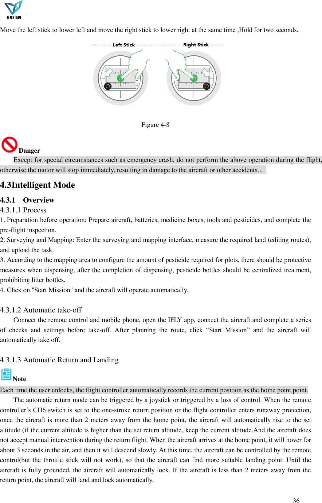  36  Move the left stick to lower left and move the right stick to lower right at the same time ,Hold for two seconds.  Figure 4-8 Danger Except for special circumstances such as emergency crash, do not perform the above operation during the flight, otherwise the motor will stop immediately, resulting in damage to the aircraft or other accidents.。 4.3 Intelligent Mode   4.3.1 Overview   4.3.1.1 Process 1. Preparation before operation: Prepare aircraft, batteries, medicine boxes, tools and pesticides, and complete the pre-flight inspection. 2. Surveying and Mapping: Enter the surveying and mapping interface, measure the required land (editing routes), and upload the task. 3. According to the mapping area to configure the amount of pesticide required for plots, there should be protective measures when dispensing, after the completion of dispensing, pesticide bottles should be centralized treatment, prohibiting litter bottles. 4. Click on &quot;Start Mission&quot; and the aircraft will operate automatically.  4.3.1.2 Automatic take-off Connect the remote control and mobile phone, open the IFLY app, connect the aircraft and complete a series of  checks  and  settings  before  take-off.  After  planning  the  route,  click  “Start  Mission”  and  the  aircraft  will automatically take off.  4.3.1.3 Automatic Return and Landing Note Each time the user unlocks, the flight controller automatically records the current position as the home point point. The automatic return mode can be triggered by a joystick or triggered by a loss of control. When the remote controller’s CH6 switch is set to the one-stroke return position or the flight controller enters runaway protection, once the aircraft is more than 2 meters away from the home point, the aircraft will automatically rise to the set altitude (if the current altitude is higher than the set return altitude, keep the current altitude.And the aircraft does not accept manual intervention during the return flight. When the aircraft arrives at the home point, it will hover for about 3 seconds in the air, and then it will descend slowly. At this time, the aircraft can be controlled by the remote control(but the throttle stick will not  work), so  that the aircraft can  find more suitable landing point. Until the aircraft is fully grounded, the aircraft will automatically lock. If the aircraft is less than 2 meters away from the return point, the aircraft will land and lock automatically. 