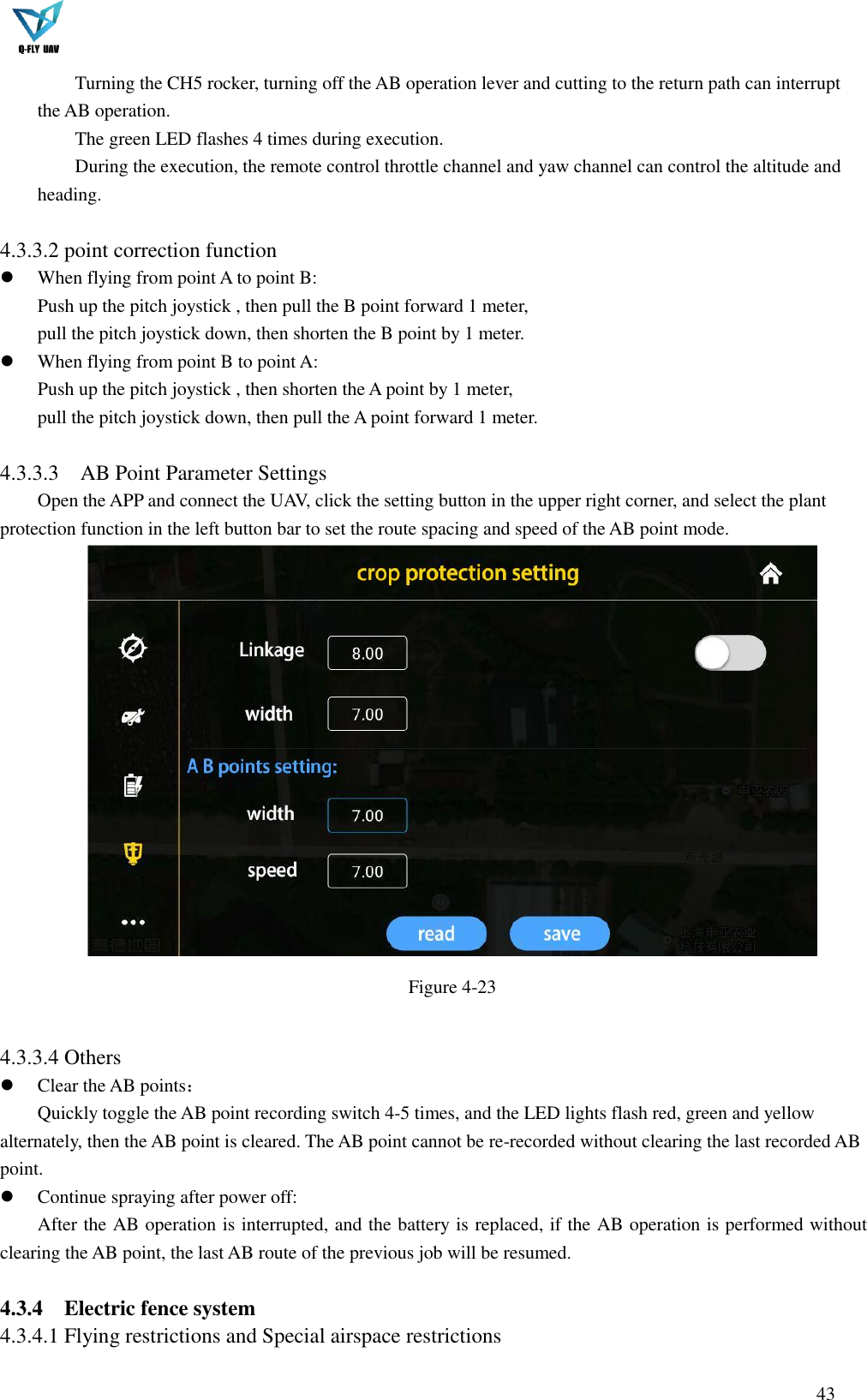  43  Turning the CH5 rocker, turning off the AB operation lever and cutting to the return path can interrupt the AB operation. The green LED flashes 4 times during execution. During the execution, the remote control throttle channel and yaw channel can control the altitude and heading.  4.3.3.2 point correction function  When flying from point A to point B: Push up the pitch joystick , then pull the B point forward 1 meter,   pull the pitch joystick down, then shorten the B point by 1 meter.  When flying from point B to point A: Push up the pitch joystick , then shorten the A point by 1 meter, pull the pitch joystick down, then pull the A point forward 1 meter.  4.3.3.3    AB Point Parameter Settings Open the APP and connect the UAV, click the setting button in the upper right corner, and select the plant protection function in the left button bar to set the route spacing and speed of the AB point mode.  Figure 4-23  4.3.3.4 Others  Clear the AB points： Quickly toggle the AB point recording switch 4-5 times, and the LED lights flash red, green and yellow alternately, then the AB point is cleared. The AB point cannot be re-recorded without clearing the last recorded AB point.    Continue spraying after power off: After the AB operation is interrupted, and the battery is replaced, if the AB operation is performed without clearing the AB point, the last AB route of the previous job will be resumed.  4.3.4 Electric fence system 4.3.4.1 Flying restrictions and Special airspace restrictions   