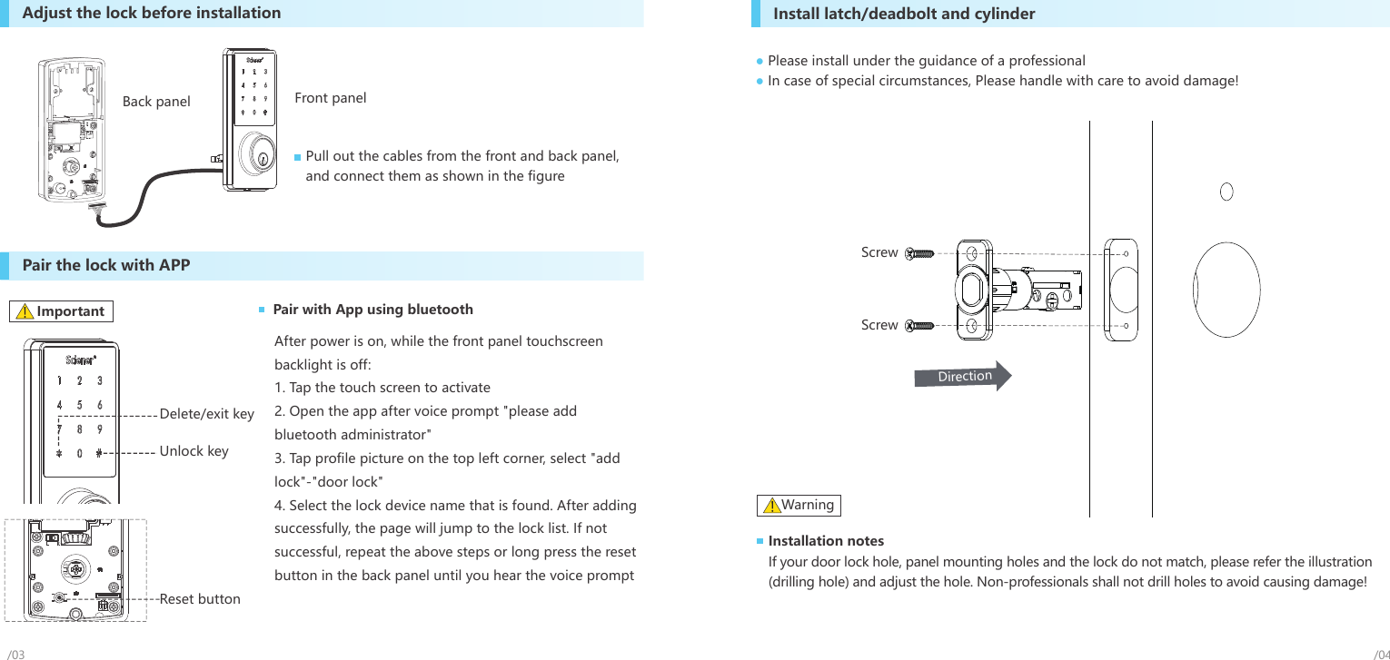 /03Pair the lock with APPInstall latch/deadbolt and cylinderPlease install under the guidance of a professionalIn case of special circumstances, Please handle with care to avoid damage!●●ScrewScrewDirectionUnlock keyReset buttonDelete/exit keyAdjust the lock before installationPull out the cables from the front and back panel, and connect them as shown in the figureInstallation notesIf your door lock hole, panel mounting holes and the lock do not match, please refer the illustration (drilling hole) and adjust the hole. Non-professionals shall not drill holes to avoid causing damage! Warning/04After power is on, while the front panel touchscreen backlight is off:1. Tap the touch screen to activate2. Open the app after voice prompt &quot;please addbluetooth administrator&quot;3. Tap profile picture on the top left corner, select &quot;addlock&quot;-&quot;door lock&quot; 4. Select the lock device name that is found. After addingsuccessfully, the page will jump to the lock list. If not successful, repeat the above steps or long press the reset button in the back panel until you hear the voice promptImportant Pair with App using bluetoothFront panelBack panel