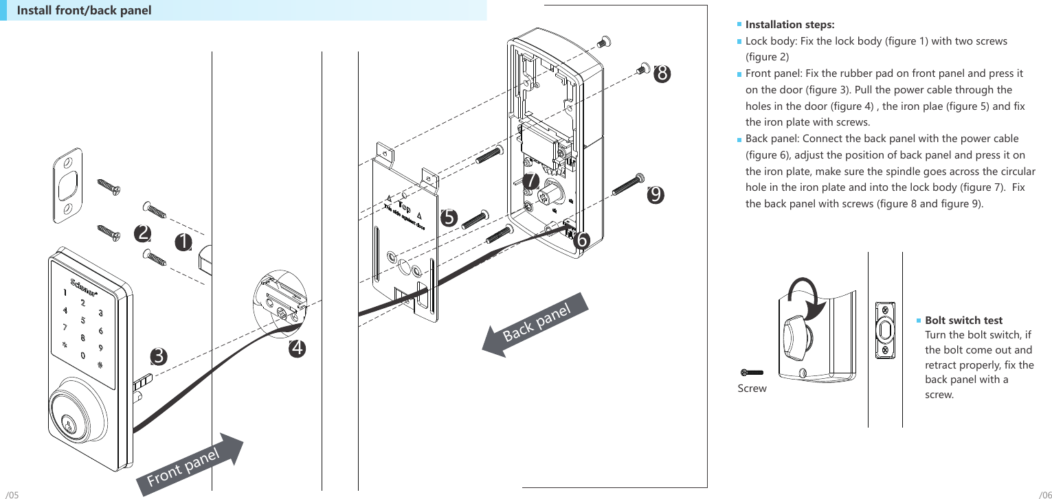 Installation steps:Lock body: Fix the lock body (figure 1) with two screws (figure 2)Front panel: Fix the rubber pad on front panel and press it on the door (figure 3). Pull the power cable through the holes in the door (figure 4) , the iron plae (figure 5) and fix the iron plate with screws.Back panel: Connect the back panel with the power cable (figure 6), adjust the position of back panel and press it on the iron plate, make sure the spindle goes across the circular hole in the iron plate and into the lock body (figure 7).  Fix the back panel with screws (figure 8 and figure 9).Install front/back panelBolt switch test Turn the bolt switch, if the bolt come out and retract properly, fix the back panel with a screw.Screw/06/051358942Back panel67Front panel