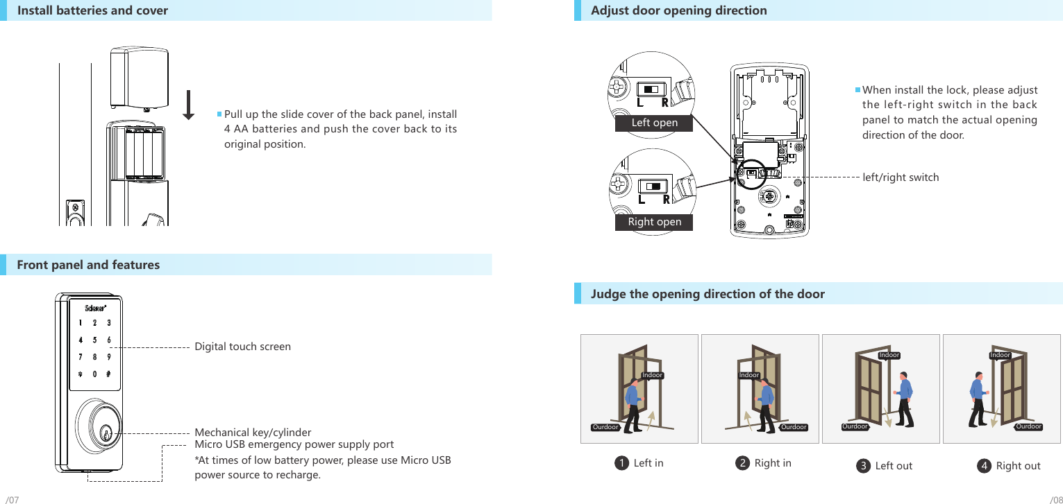 left/right switchInstall batteries and cover Adjust door opening directionJudge the opening direction of the doorFront panel and featuresPull up the slide cover of the back panel, install 4 AA batteries and push the cover back to its original position.When install the lock, please adjust the left-right switch in the back panel to match the actual opening direction of the door.*At times of low battery power, please use Micro USB power source to recharge.Micro USB emergency power supply portMechanical key/cylinderDigital touch screen/07 /081   Left in 3   Left out 4   Right out2   Right inLeft openRight openOurdoorIndoorOurdoorIndoor IndoorOurdoorOurdoorIndoor
