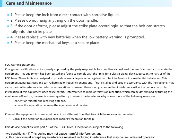 Care and Maintenance1. Please keep the lock from direct contact with corrosive liquids.2. Please do not hang anything on the door handle.3. If the door deforms, please adjust the strike plate accordingly, so that the bolt can stretch fully into the strike plate. 4. Please replace with new batteries when the low battery warning is prompted.5. Please keep the mechanical keys at a secure place.●●●●●FCCWarningStatementChangesormodificationsnotexpresslyapprovedbythepartyresponsibleforcompliancecouldvoidtheuser’sauthoritytooperatetheequipment.ThisequipmenthasbeentestedandfoundtocomplywiththelimitsforaClassBdigitaldevice,pursuanttoPart15oftheFCCRules.Theselimitsaredesignedtoprovidereasonableprotectionagainstharmfulinterferenceinaresidentialinstallation.Thisequipmentgeneratesusesandcanradiateradiofrequencyenergyand,ifnotinstalledandusedinaccordancewiththeinstructions,maycauseharmfulinterferencetoradiocommunications.However,thereisnoguaranteethatinterferencewillnotoccurinaparticularinstallation.Ifthisequipmentdoescauseharmfulinterferencetoradioortelevisionreception,whichcanbedeterminedbyturningtheequipmentoffandon,theuserisencouragedtotrytocorrecttheinterferencebyoneormoreofthefollowingmeasures:‐‐ Reorientorrelocatethereceivingantenna.‐‐ Increasetheseparationbetweentheequipmentandreceiver.‐‐Connecttheequipmentintoanoutletonacircuitdifferentfromthattowhichthereceiverisconnected.‐‐ Consultthedealeroranexperiencedradio/TVtechnicianforhelp.This device complies with part 15 of the FCC Rules. Operation is subject to the following two conditions: (1) This device may not cause harmful interference, and (2) this device must accept any interference received, including interference that may cause undesired operation.