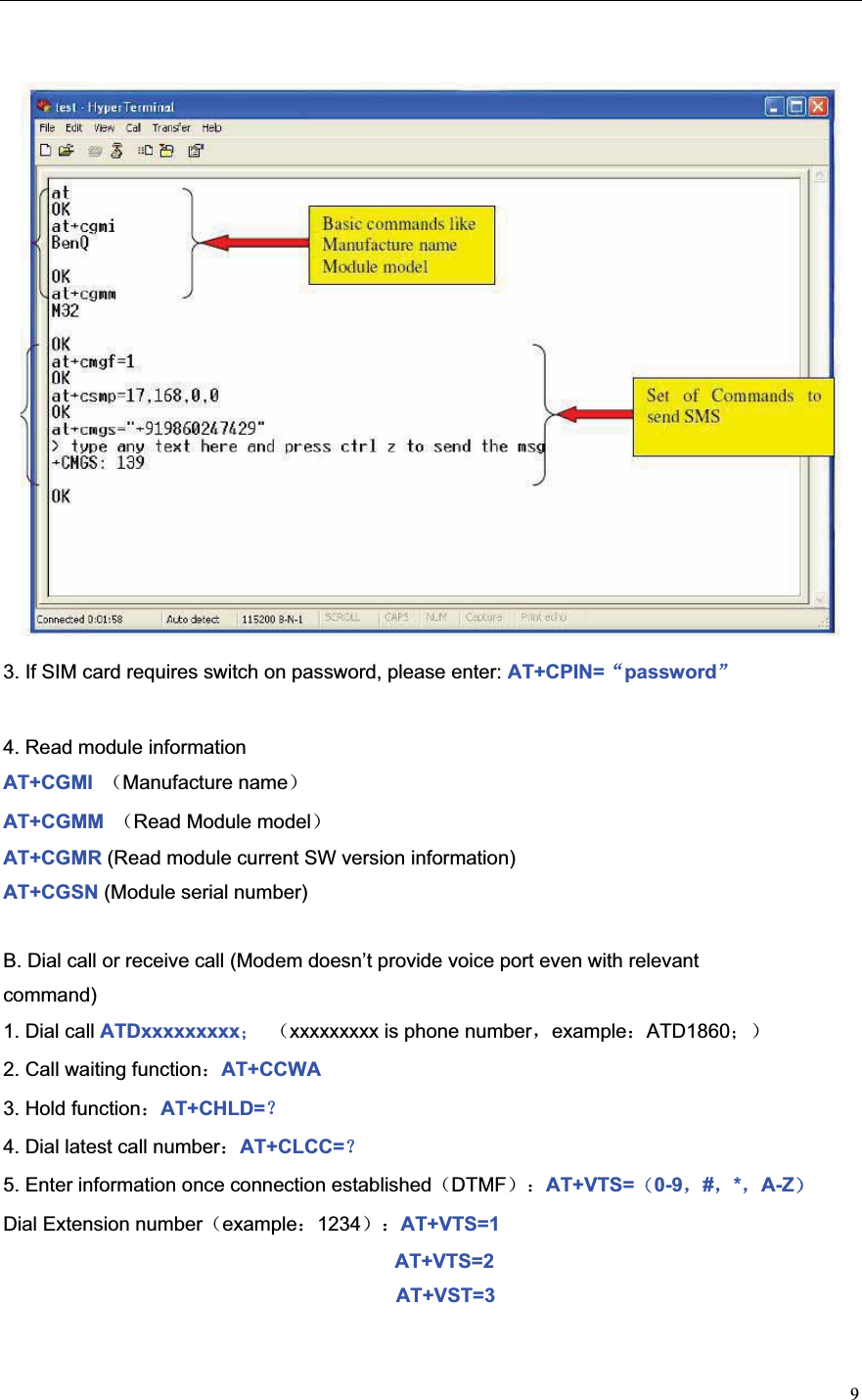 93. If SIM card requires switch on password, please enter: AT+CPIN=Āpasswordā4. Read module information AT+CGMI  ˄Manufacture name˅AT+CGMM  ˄Read Module model˅AT+CGMR (Read module current SW version information) AT+CGSN (Module serial number) B. Dial call or receive call (Modem doesn’t provide voice port even with relevant command) 1. Dial call ATDxxxxxxxxx˗˄xxxxxxxxx is phone numberˈexample˖ATD1860˗˅2. Call waiting function˖AT+CCWA 3. Hold function˖AT+CHLD=˛4. Dial latest call number˖AT+CLCC=˛5. Enter information once connection established˄DTMF˅˖AT+VTS=˄0-9ˈ#ˈ*ˈA-Z˅Dial Extension number˄example˖1234˅˖AT+VTS=1 AT+VTS=2 AT+VST=3 