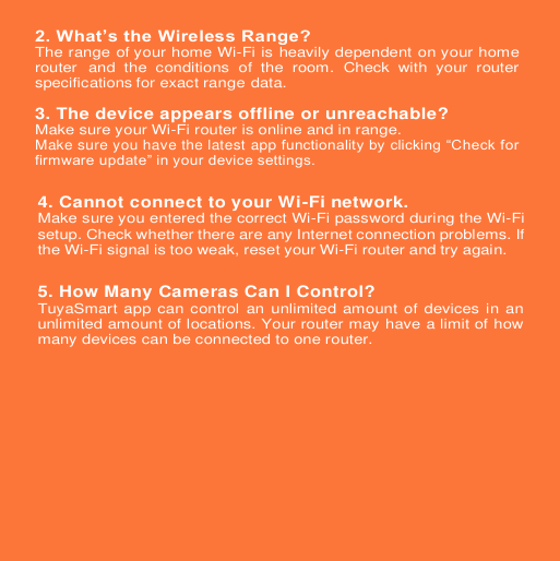 2. What’s the Wireless Range?The range of your home Wi-Fi is heavily dependent on your home router and  the  conditions  of  the  room.  Check  with  your  router specifications for exact range data. 3.The device appears offline or unreachable?Make sure your Wi-Fi router is online and in range. Make sure you have the latest app functionality by clicking “Check for firmware update” in your device settings.  4. Cannot connect to your Wi-Fi network.Make sure you entered the correct Wi-Fi password during the Wi-Fi setup. Check whether there are any Internet connection problems. If the Wi-Fi signal is too weak, reset your Wi-Fi router and try again. 5. How Many Cameras Can I Control?TuyaSmart app can control an unlimited amount of devices in an unlimited amount of locations. Your router may have a limit of how many devices can be connected to one router. 