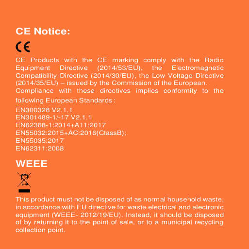 CE Notice: CE  Products  with  the  CE  marking  comply  with  the  Radio Equipment  Directive  (2014/53/EU),  the  Electromagnetic Compatibility Directive (2014/30/EU), the Low Voltage Directive (2014/35/EU) – issued by the Commission of the European. Compliance  with  these  directives  implies  conformity  to  the following European Standards： EN300328 V2.1.1 EN301489-1/-17 V2.1.1 EN62368-1:2014+A11:2017 EN55032:2015+AC:2016(ClassB); EN55035:2017 EN62311:2008 WEEE This product must not be disposed of as normal household waste, in accordance with EU directive for waste electrical and electronic equipment (WEEE- 2012/19/EU). Instead, it should be disposed of by returning it to the point of sale, or to a municipal recycling collection point. 