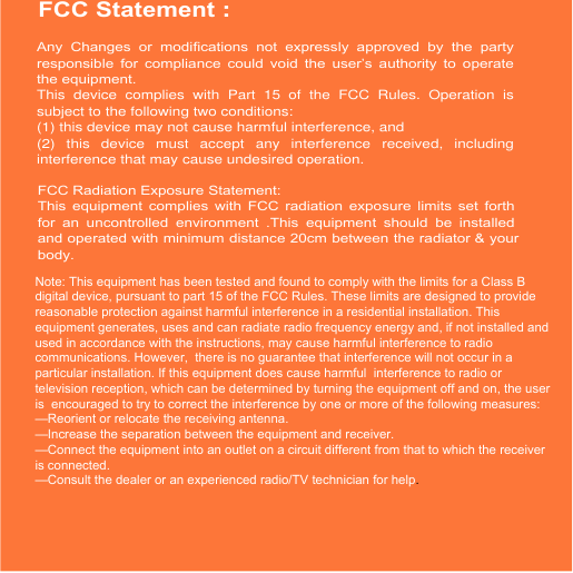 FCC Statement :Any  Changes  or  modifications  not  expressly  approved  by  the  party responsible  for  compliance  could  void  the  user’s  authority  to  operate the equipment.   This  device  complies  with  Part  15  of  the  FCC  Rules.  Operation  is subject to the following two conditions: (1) this device may not cause harmful interference, and (2)  this  device  must  accept  any  interference  received,  including interference that may cause undesired operation. FCC Radiation Exposure Statement:This  equipment  complies  with  FCC  radiation  exposure  limits  set  forth for  an  uncontrolled  environment  .This  equipment  should  be  installed and operated with minimum distance 20cm between the radiator &amp; your body.Note: This equipment has been tested and found to comply with the limits for a Class B digital device, pursuant to part 15 of the FCC Rules. These limits are designed to provide reasonable protection against harmful interference in a residential installation. This equipment generates, uses and can radiate radio frequency energy and, if not installed and used in accordance with the instructions, may cause harmful interference to radio communications. However,  there is no guarantee that interference will not occur in a particular installation. If this equipment does cause harmful  interference to radio or television reception, which can be determined by turning the equipment off and on, the user is  encouraged to try to correct the interference by one or more of the following measures:   —Reorient or relocate the receiving antenna.—Increase the separation between the equipment and receiver.—Connect the equipment into an outlet on a circuit different from that to which the receiver is connected.   —Consult the dealer or an experienced radio/TV technician for help.  