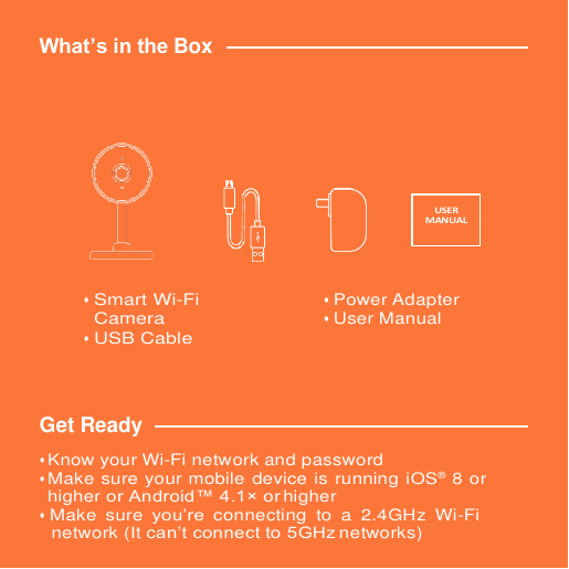 What’s in the Box •Smart Wi-FiCamera•USB Cable•Power Adapter•User ManualGet Ready • Know your Wi-Fi network and password• Make sure your mobile device is running iOS® 8 orhigher or Android™ 4.1× or higher•Make  sure  you’re  connecting  to  a  2.4GHz  Wi-Finetwork (It can’t connect to 5GHz networks)USER MANUAL 