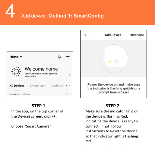    4 Add device. Method 1: SmartConfig           STEP 1 In the app, on the top corner of the Devices screen, click (+).   Choose “Smart Camera” STEP 2 Make sure the indicator light on the device is flashing Red, indicating the device is ready to connect. If not, follow instructions to Reset the device so that indicator light is flashing red. then press “Next Step”. 