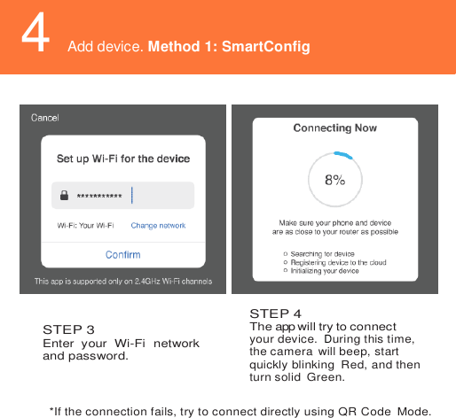     4 Add device. Method 1: SmartConfig       STEP 3 Enter  your  Wi-Fi  network and password.  STEP 4 The app will try to connect your device.  During this time, the camera  will beep, start quickly blinking  Red, and then turn solid  Green.*If the connection fails, try to connect directly using QR Code  Mode. Add device. Method 1: SmartConfig 