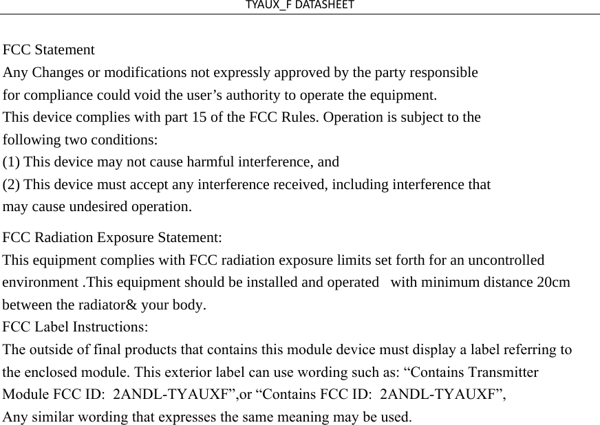 TYAUX_FDATASHEETFCC Statement   Any Changes or modifications not expressly approved by the party responsible   for compliance could void the user’s authority to operate the equipment. This device complies with part 15 of the FCC Rules. Operation is subject to the   following two conditions:   (1) This device may not cause harmful interference, and     (2) This device must accept any interference received, including interference that may cause undesired operation. FCC Radiation Exposure Statement: This equipment complies with FCC radiation exposure limits set forth for an uncontrolled environment .This equipment should be installed and operated  with minimum distance 20cm between the radiator&amp; your body.  FCC Label Instructions:The outside of final products that contains this module device must display a label referring to the enclosed module. This exterior label can use wording such as: “Contains Transmitter Module FCC ID:  2ANDL-TYAUXF”,or “Contains FCC ID:  2ANDL-TYAUXF”, Any similar wording that expresses the same meaning may be used. 