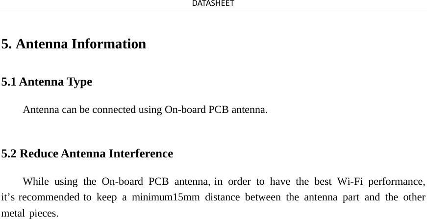 DATASHEET 5. Antenna Information5.1 Antenna Type Antenna can be connected using On-board PCB antenna. 5.2 Reduce Antenna Interference While  using the On-board  PCB antenna, in order to have the best Wi-Fi performance, it’s recommended to keep a minimum15mm distance between the antenna part and the other metal pieces.