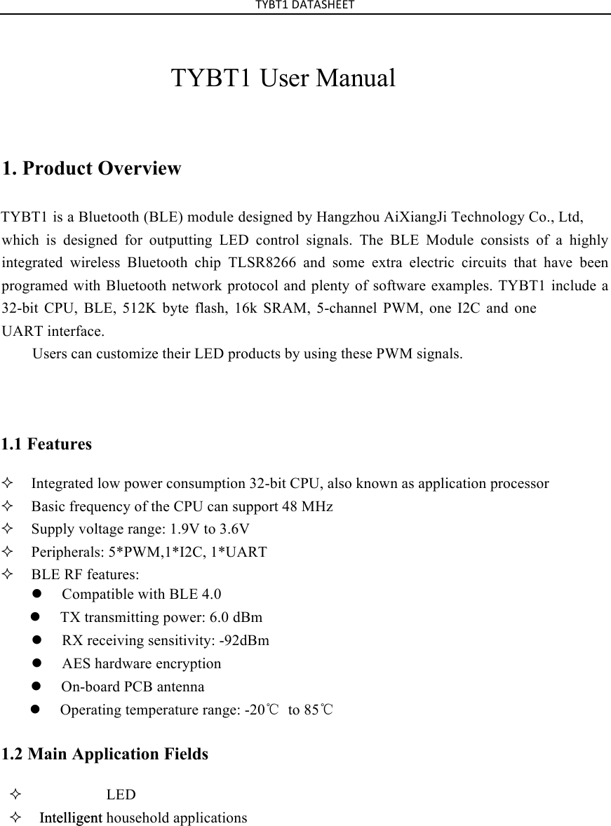 Intelligent TYBT1%DATASHEET%TYBT1 User Manual1. Product OverviewTYBT1 is a  Bluetooth (BLE) module desi gned by Hangzhou AiXiangJi Technology Co., Ltd,which  is  designed  for outputting  LED  control  signals.  The  BLE Module  consists  of  a  highly integrated wireless  Bluetooth chip TLSR8266 and some extra electric  circuits that have been programed with Bluetooth network protocol and plenty of software examples. TYBT1 include a 32-bit CPU,  BLE,  512K byte flash,  16k  SRAM,  5-channel  PWM,  one  I2C  and  one UART interface. Users can customize their LED products by using these PWM signals. 1.1 Features ²Integrated low power consumption 32-bit CPU, also known as application processor²Basic frequency of the CPU can support 48 MHz²Supply voltage range: 1.9V to 3.6V ²Peripherals: 5*PWM,1*I2C, 1*UART²BLE RF features: l Compatible with BLE 4.0l TX transmitting power: 6.0 dBml RX receiving sensitivity: -92dBml AES hardware encryptionl On-board PCB antennal Operating temperature range: -20℃ to 85℃1.2 Main Application Fields ²LED²Intelligent household applications