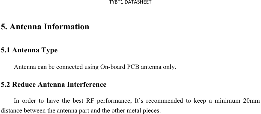 TYBT1%DATASHEET%5. Antenna Information5.1 Antenna Type Antenna can be connected using On-board PCB antenna only. 5.2 Reduce Antenna Interference In order to have the best RF performance, It’s recommended to keep a minimum 20mm distance between the antenna part and the other metal pieces.  