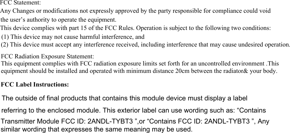 FCC Statement: Any Changes or modifications not expressly approved by the party responsible for compliance could voidthe user’s authority to operate the equipment.  This device complies with part 15 of the FCC Rules. Operation is subject to the following two conditions:(1) This device may not cause harmful interference, and  (2) This device must accept any interference received, including interference that may cause undesired operation.FCC Radiation Exposure Statement: This equipment complies with FCC radiation exposure limits set forth for an uncontrolled environment .This equipment should be installed and operated with minimum distance 20cm between the radiator&amp; your body.FCC Label Instructions:The outside of final products that contains this module device must display a label referring to the enclosed module. This exterior label can use wording such as: “Contains Transmitter Module FCC ID: 2ANDL-TYBT3 ”,or “Contains FCC ID: 2ANDL-TYBT3 ”, Any similar wording that expresses the same meaning may be used. 