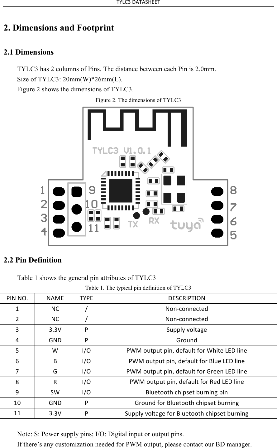 TYLC3&amp;DATASHEET&amp;2. Dimensions and Footprint2.1 Dimensions TYLC3 has 2 columns of Pins. The distance between each Pin is 2.0mm. Size of TYLC3: 20mm(W)*26mm(L). Figure 2 shows the dimensions of TYLC3. Figure 2. The dimensions of TYLC3 2.2 Pin Definition Table 1 shows the general pin attributes of TYLC3 Table 1. The typical pin definition of TYLC3 PIN&amp;NO.&amp;NAME&amp;TYPE&amp;DESCRIPTION&amp;1&amp; NC&amp; /&amp; Non-connected&amp;2&amp; NC&amp; /&amp; Non-connected&amp;3&amp; 3.3V&amp; P&amp; Supply&amp;voltage&amp;4&amp; GND&amp; P&amp; Ground&amp;5&amp; W&amp; I/O&amp;PWM&amp;output&amp;pin,&amp;default&amp;for&amp;White&amp;LED&amp;line&amp;6&amp; B&amp; I/O&amp;PWM&amp;output&amp;pin,&amp;default&amp;for&amp;Blue&amp;LED&amp;line&amp;7&amp; G&amp; I/O&amp;PWM&amp;output&amp;pin,&amp;default&amp;for&amp;Green&amp;LED&amp;line&amp;8&amp; R&amp; I/O&amp;PWM&amp;output&amp;pin,&amp;default&amp;for&amp;Red&amp;LED&amp;line&amp;9&amp; SW&amp;I/O&amp;Bluetooth&amp;chipset&amp;burning&amp;pin&amp;10&amp;GND&amp; P&amp; Ground&amp;for&amp;Bluetooth&amp;chipset&amp;burning&amp;11&amp;3.3V&amp; P&amp; Supply&amp;voltage&amp;for&amp;Bluetooth&amp;chipset&amp;burning&amp;Note: S: Power supply pins; I/O: Digital input or output pins. If there’s any customization needed for PWM output, please contact our BD manager. 