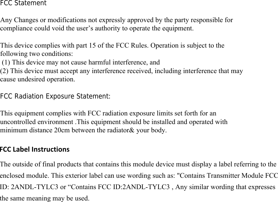 FCC Statement Any Changes or modifications not expressly approved by the party responsible for compliance could void the user’s authority to operate the equipment.    This device complies with part 15 of the FCC Rules. Operation is subject to the following two conditions:  (1) This device may not cause harmful interference, and   (2) This device must accept any interference received, including interference that may cause undesired operation.     FCC Radiation Exposure Statement: This equipment complies with FCC radiation exposure limits set forth for an uncontrolled environment .This equipment should be installed and operated with minimum distance 20cm between the radiator&amp; your body.    FCC Label InstructionsThe outside of final products that contains this module device must display a label referring to the enclosed module. This exterior label can use wording such as: &quot;Contains Transmitter Module FCC ID: 2ANDL-TYLC3 or “Contains FCC ID:2ANDL-TYLC3 , Any similar wording that expresses the same meaning may be used. 