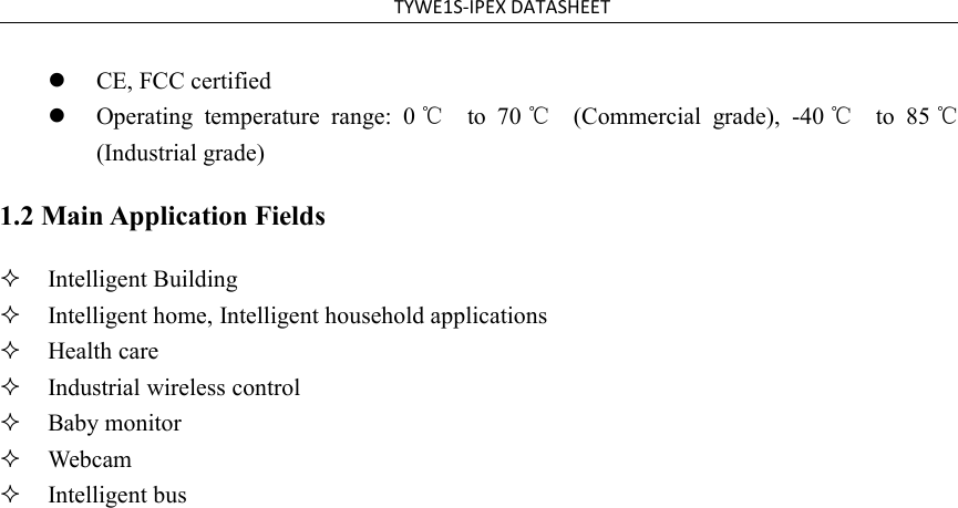 TYWE1S-IPEX DATASHEETCE, FCC certifiedOperating temperature range: 0 ℃to 70 ℃(Commercial grade), -40 ℃to 85 ℃(Industrial grade)1.2 Main Application FieldsIntelligent BuildingIntelligent home, Intelligent household applicationsHealth careIndustrial wireless controlBaby monitorWebcamIntelligent bus