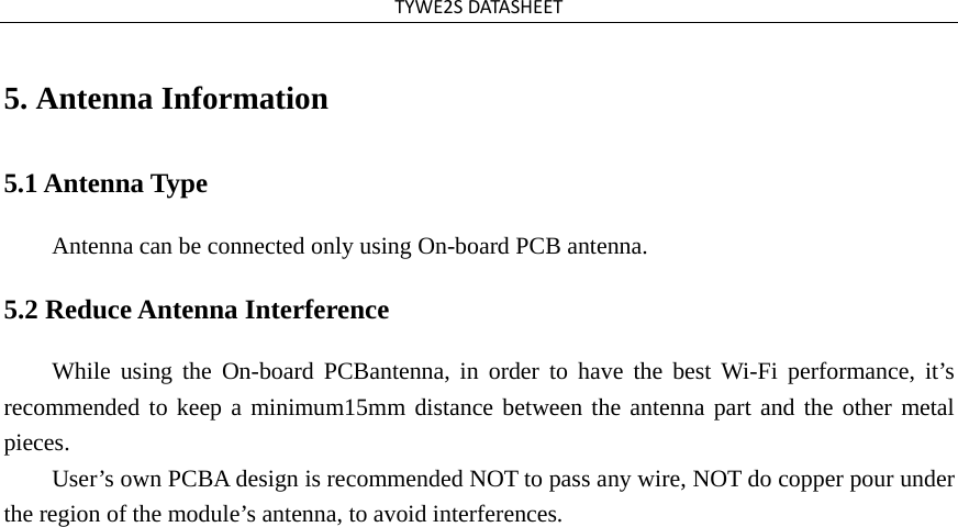 TYWE2SDATASHEET5. Antenna Information5.1 Antenna Type Antenna can be connected only using On-board PCB antenna. 5.2 Reduce Antenna Interference While using the On-board PCBantenna, in order to have the best Wi-Fi performance, it’s recommended to keep a minimum15mm distance between the antenna part and the other metal pieces. User’s own PCBA design is recommended NOT to pass any wire, NOT do copper pour under the region of the module’s antenna, to avoid interferences. 