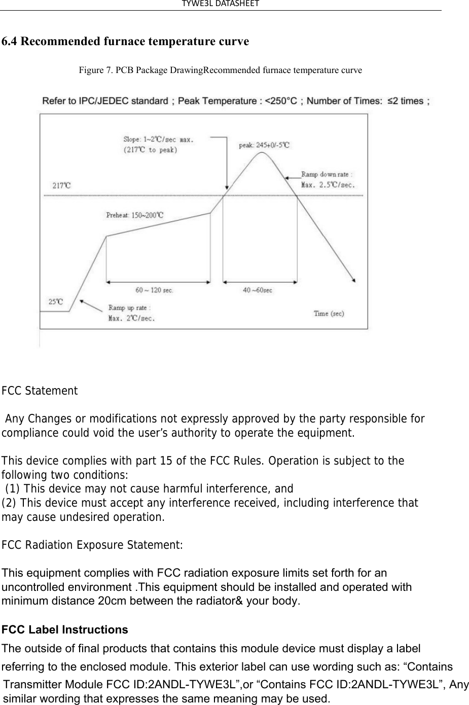 TYWE3L DATASHEET 6.4 Recommended furnace temperature curve Figure 7. PCB Package DrawingRecommended furnace temperature curve FCC Statement  Any Changes or modifications not expressly approved by the party responsible for compliance could void the user’s authority to operate the equipment.    This device complies with part 15 of the FCC Rules. Operation is subject to the following two conditions:  (1) This device may not cause harmful interference, and   (2) This device must accept any interference received, including interference that may cause undesired operation.     FCC Radiation Exposure Statement: This equipment complies with FCC radiation exposure limits set forth for an uncontrolled environment .This equipment should be installed and operated with minimum distance 20cm between the radiator&amp; your body.    FCC Label InstructionsThe outside of final products that contains this module device must display a label referring to the enclosed module. This exterior label can use wording such as: “Contains Transmitter Module FCC ID:2ANDL-TYWE3L”,or “Contains FCC ID:2ANDL-TYWE3L”, Any similar wording that expresses the same meaning may be used. 