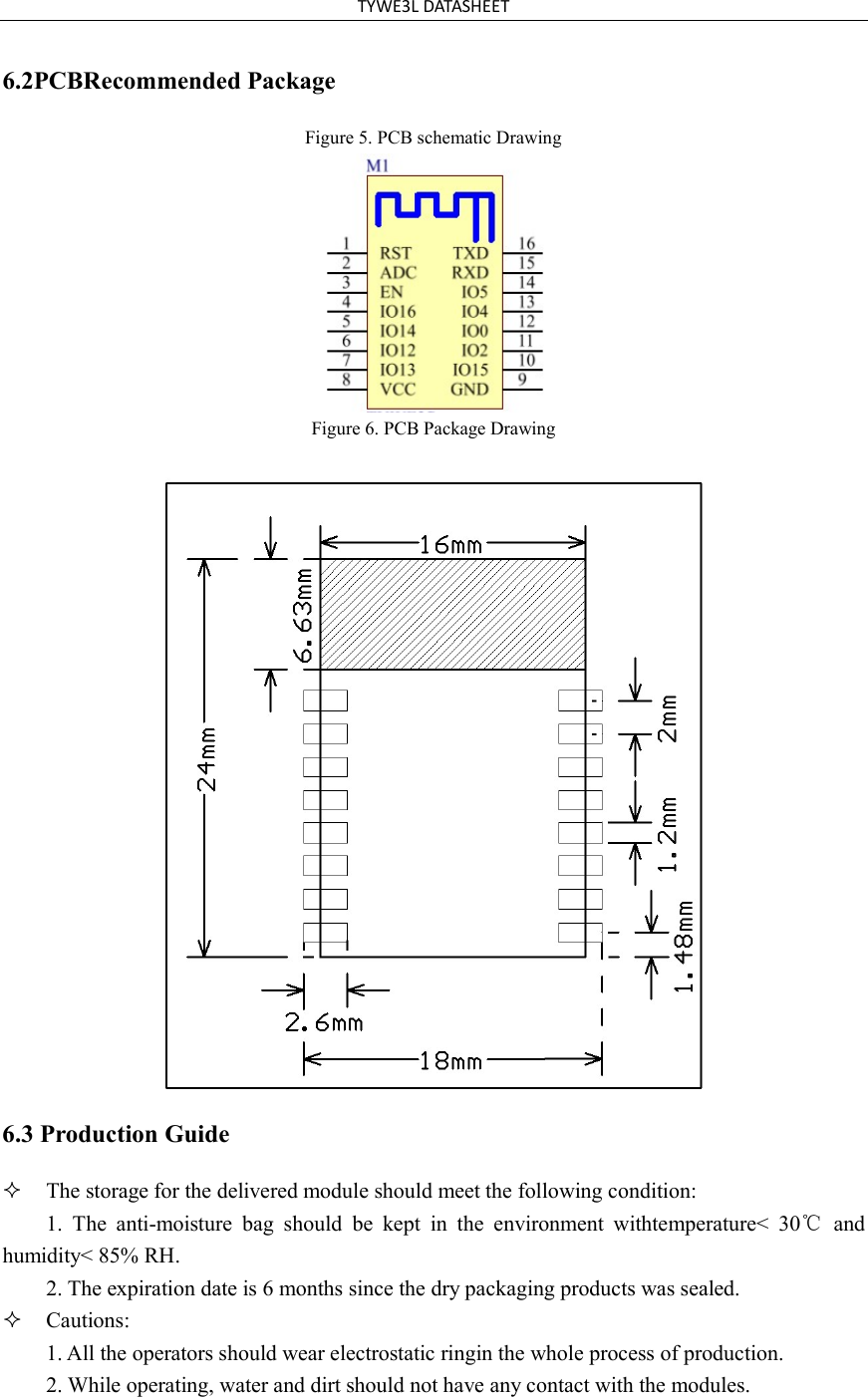 TYWE3L DATASHEET 6.2PCBRecommended Package Figure 5. PCB schematic Drawing Figure 6. PCB Package Drawing 6.3 Production Guide The storage for the delivered module should meet the following condition:1. The  anti-moisture  bag  should  be  kept  in  the  environment  withtemperature&lt;  30℃  andhumidity&lt; 85% RH. 2. The expiration date is 6 months since the dry packaging products was sealed.Cautions:1. All the operators should wear electrostatic ringin the whole process of production.2. While operating, water and dirt should not have any contact with the modules.